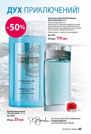 Д У Х ПРИКЛЮЧЕНИИ!I
faber
Парфюмированный
гель для душа 250 мл
арт. 8421
49грн. 25 грн.
Туалетная вода Vent d'Aventures
/Ван д'Авантюр/ 50 мл
Терпкие цитрусовые ноты
переплетаются с пряными аккордами исвежим
морским бризом. Базилик, шалфей, мускатный
орех и розовый перец придают остроту эмоциям
итаинственность обладателю аромата.
Морской аромат с древесно-пряным аккордом
арт. 3203
315 грн. 175 грн.
От мэтра мировой парфюмерии
Пьера Бурдона
эксклюзивно для Faberiic
SHAMPOOING-GEL
pour la douche
ШАМПУНЬ И ГЕЛЬ
ДЛЯ ДУША
скислородным комплексом
№ 08/2013 faberiic 63
 