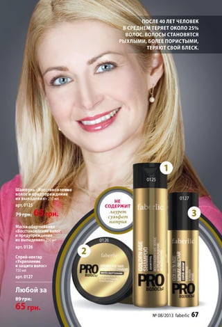 ПОСЛЕ 40 ЛЕТ ЧЕЛОВЕК
В СРЕДНЕМ ТЕРЯЕТ ОКОЛО 2 5 %
ВОЛОС. ВОЛОСЫ СТАНОВЯТСЯ
РЫХЛЫ МИ, БОЛЕЕ ПОРИСТЫМИ,
ТЕРЯЮТ СВОЙ БЛЕСК.
Шампунь «восстановлен!/
волос и предупреждение
их выпадения» 250 мл
арт. 0125
Маска-обертывание
«Восстановление волос
и предупреждение "V
их выпадения»250 мл
арт. 0126
Спрей-нектар
«Укрепление
и защита волос»
150мл
арт. 0127
Любой за
89 грн.
НЕ
СОДЕРЖИТ
лаурет
сульфат
натрия
волосы
№08/2013 ГаЬегМс 67
 