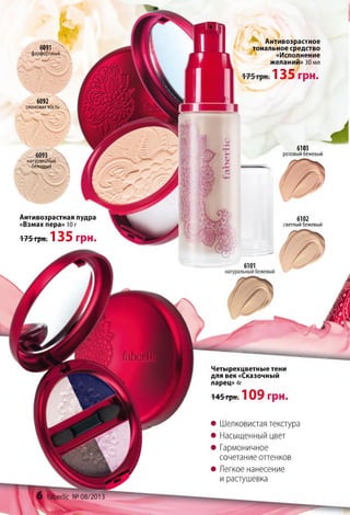 Антивозрастное
тональное средство
«Исполнение
желаний»30 мл
1 3 5 грн.
Четырехцветные тени
для век «Сказочный
ларец» 4г
145грн. 1 0 9 грн.
• Шелковистая текстура
• Насыщенный цвет
• Гармоничное
сочетание оттенков
• Легкое нанесение
и растушевка
Антивозрастная пудра
«Взмах пера» Юг
175 грн. 1 3 5 грн.
6103
розовый бежевый
6091
фарфоровый.
6092
слоноваятость
натуральный
бежевый _
6102
светлый бежевый
 