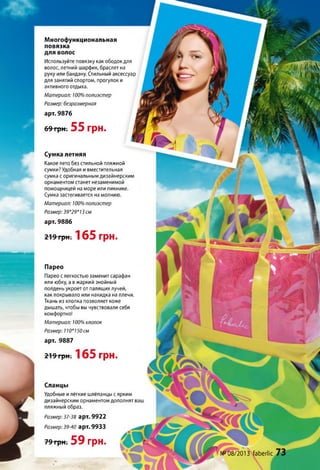 Многофункциональная
повязка
для волос
Используйте повязку как ободок для
волос, летний шарфик, браслет на
руку или бандану. Стильный аксессуар
для занятий спортом, прогулок и
активного отдыха.
№08/2013 ґаЬегііс
Сланцы
Удобные илёгкие шлёпанцы с ярким
дизайнерским орнаментом дополнят ваш
пляжный образ.
Размер: 37-38 арт. 9922
Размер:39-40 арт. 9933
79 грн. 59 грн.
Сумка летняя
Какое лето без стильной пляжной
сумки? Удобная и вместительная
сумка с оригинальным дизайнерским
орнаментом станет незаменимой
помощницей на море или пикнике.
Сумка застегивается на молнию.
Материал: 100% полиэстер
Размер: 39*29*13 см
арт. 9886
219 грн. 165 грн.
Материал: 100% полиэстер
Размер: безразмерная
арт. 9876
69 грн. 55 грн.
Парео
Парео с легкостью заменит сарафан
или юбку, а в жаркий знойный
полдень укроет от палящих лучей,
как покрывало или накидка на плечи.
Ткань из хлопка позволяет коже
дышать, чтобы вы чувствовали себя
комфортно!
Материал: 100% хлопок
Размер: 110*150 см
арт. 9887
219 грн. 165 грн.
 