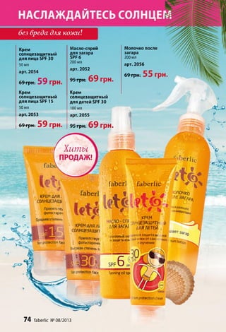 fab erl faberJic
юлочко
^■ЗАГЛРЛ
лаждаюц(ее
югаиваюц,Ро
без вреда для кожи
Крем
солнцезащитный
для лица 5РЯ 30
50 мл
арт. 2054
69грн. 59 грн.
Крем
солнцезащитный
для лица БРР 15
50 мл
арт. 2053
69 грн. 59 грн.
Масло-спрей
для загара
БРР 6
200 мл
арт. 2052
95 грн. 69 грн.
Крем
солнцезащитный
для детей БРР 30
100 мл
арт. 2055
95 грн. 69 грн.
Молочко после
загара
200 мл
арт. 2056
6 9 грн. 55 ГрН.
Ш ИИТ Хиты
ПРОДАЖ!
a b e rКРЕМ ДЛЯ.
С0ЛНЦЕЗАЩ1
Прелятств^
фотостарен
Средняя степень
КРЕМ ДЛЯ At
С0ЛНЦЕЗАЩИ1
I ИМ""*»5 А
I, ЙКгдг . S Препятствуе
Sunprotection fact ! фотостарени!
Высокая степень з;
КРЕМ
ЭАНЦЕЗАЩИТК Й
ДЛЯ ЗАГАГ ДЛЯ д ЁТ6й
_
бронзовый заг **н£я 33ЩИТДHt ной
изащита кож <ойк.»ки от сол( ' ного sun ,
излучения "°tlOn
protection face Tanning oil spi
__ л mm■ ?
sunprotection cream
74 faberlic № 08/2013
 