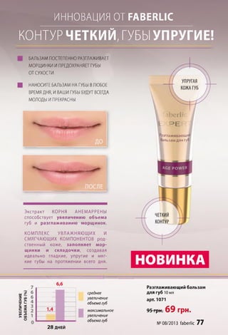 УВЕЛИЧЕНИЕ ИННОВАЦИЯ ОТ Р А В Е ІШ С
КОНТУРЧЕТКИЙ, ГУБЫУПРУГИЕ!
БАЛЬЗАМПОСТЕПЕННОРАЗГЛАЖИВАЕТ
МОРЩИНКИ ИПРЕДОХРАНЯЕТГУБЫ
ОТСУХОСТИ
НАНОСИТЕ БАЛЬЗАМ НА ГУБЫ ВЛЮБОЕ
ВРЕМЯ ДНЯ, И ВАШИ ГУБЫ БУДУТ ВСЕГДА
МОЛОДЫ И ПРЕКРАСНЫ
Экстракт КОРНЯ АНЕМАРРЕНЫ
способствует увеличению объема
губ и разглаживанию морщинок.
КОМПЛЕКС УВЛАЖНЯЮЩИХ И
СМЯГЧАЮЩИХ КОМПОНЕНТОВ род­
ственный коже, заполняет мор­
щинки и складочки, создавая
идеально гладкие, упругие и мяг­
кие губы на протяжении всего дня.
Разглаживающий
бальзам для губ
НОВИНКА
среднее
увеличение
объема губ
максимальное
увеличение
объема губ
2 8 ДНЕЙ
Разглаживающий бальзам
для губ 10 мл
арт. 1071
95грн.69 ГрН.
№ 08/2013 ГаЬегІіс 77
 