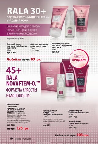 R A L A 3 0 +
БОРЬБА С ПЕРВЫМИ ПРИЗНАКАМИ
УВЯДАНИЯ КОЖИ
Вашакожамолодеетскаждым
днемзасчетпроисходящих
внейглубинныхпроцессов.
/Z
fabcrUc
f f i l A L IF T IN G
ш COMPU TE
I DAY ,I LIFTING
CRf Vf
UIKOHMirXM)
KPÉM.V.A; КД
СЭФФ!ХКЙ1
АИФТИНГД
подробнеесм.ap. 36-37
Дневной крем
для лица с эффектом
лифтинга
50 мл
арт. 1780
Лифтинг-крем для
кожи вокруг глаз
15мл
арт. 1782
Любой за 115грн. 89 грн.
4 5 +
RALA
NOVAFTEM-Oz™
ФОРМУЛА КРАСОТЫ
ИМОЛОДОСТИ:
Ночная крем-маска
для лица с эффектом
лифтинга
50 мл
арт. 1781
Кислородная
сыворотка
PLATINUM MATRIX™
с микрочастицами
платины 1о шт. х 2 мл
Корректирует контурлица
и восстанавливает
биологическую молодость
кожи. Наносите ежедневно под
дневной и/или ночной крем,
арт. 1793
165 грн. 125 грн.
ш
Крем для кожи
вокруг глаз
«Энергия Молодости»
15мл
Разглаживает«гусиныелапки»
вокругглаз,делаеткожуровной
инежной,
арт. 1792
невной крем
М<«Энергия
50 мл
арт. 1790
олодости»
Ночной крем
«Энергия Молодости»
50 мл
арт. 1791
Любой за т е Нрн; 105 грн.
84 faberlic №08/2013
з щ щ щ ц ш т к ш
 