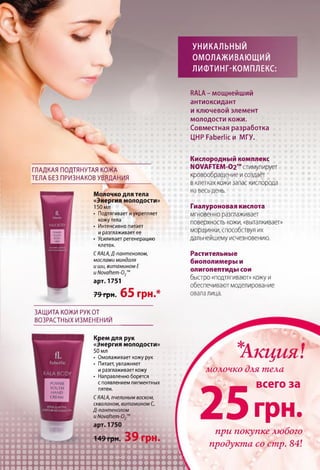 УНИКАЛЬНЫЙ
ОМОЛАЖИВАЮЩИЙ
ЛИФТИНГ-КОМПЛЕКС:
V
: х
ГЛАДКАЯ ПОДТЯНУТАЯ КОЖА
ТЕЛА БЕЗ ПРИЗНАКОВ УВЯДАНИЯ
Молочко для тела
«Энергия молодости»
150 мл
• Подтягивает иукрепляет
кожу тела
• Интенсивно питает
иразглаживает ее
• Усиливает регенерацию
клеток.
С RALA,Д-пантенолом,
маслами миндаля
и ши, витамином Е
uNovaftem-О2”
арт. 1751
?9грн. 65 грн.*
RALA-мощнейший
антиоксидант
иключевой элемент
молодости кожи.
Совместная разработка
ЦНР Faberlic и МГУ.
Кислородный комплекс
N0VAFTEM-02™ стимулирует
кровообращение и создаёт
в клетках кожи запас кислорода
на весь день.
Гиалуроновая кислота
мгновенно разглаживает
поверхность кожи, «выталкивает»
морщинки, способствуя их
дальнейшему исчезновению.
Растительные
биополимеры и
олигопептиды сои
быстро «подтягивают» кожу и
обеспечивают моделирование
овала лица.
ЗАЩИТА КОЖИ РУК ОТ
ВОЗРАСТНЫХ ИЗМЕНЕНИЙ
Крем для рук
«Энергия молодости»
50 мл
• Омолаживает кожу рук
• Питает, увлажняет
иразглаживает кожу
• Направленно борется
с появлением пигментных
пятен.
СRALA, пчелиным воском,
скваланом, витамином С,
Д-пантенолом
и Novaftem-02m
арт. 1750
149 грн. 39 грн.
ш т
*
Акция:
молочко для тела
2 5
всего за
г р н .
при покупке любого
продукта со стр. 84!
 
