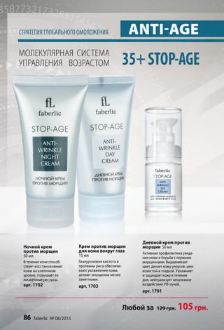 СТРАТЕГИЯ ГЛОБАЛЬНОГО ОМОЛОЖЕНИЯ ANTI-AGE
МОЛЕКУЛЯРНАЯ СИСТЕМА
УПРАВЛЕНИЯ ВОЗРАСТОМ 3 5 + STOP-AGE
fL
faberlic
STOP-AGE
ANTI­
WRINKLE
NIGHT
CREAM
НОЧНОЙ КРЕМ
ПРОТИВ МОРЩИН
fL
faberlic
STOP-AGE
anti­
wrinkle
DAY
CREAM
ДНЕВНОЙ КРЕМ
ПРОТИВ морщин
faberlic
TOP-AGE
A N T I-
W R IN K L E
E Y E
C R E A M
KP!M ПРОТИВ МОРШИН
Д А ! КОЖИ ВОКРУГ гллз
Ночной крем
против морщин
50 мл
Втечение ночи способ­
ствует восстановлению
кожи на клеточном
уровне, повышает ее
жизненные ресурсы,
арт. 1702
Крем против морщин
для кожи вокруг глаз
15 мл
Гиалуроновая кислота и
протеины риса обеспечи­
вают увлажнение кожи,
делают морщинки менее
заметными.
арт. 1703
Дневной крем против
морщин 50 мл
Активная профилактика увяда­
ния кожи иборьба с первыми
морщинками. Выравнивает
цвет, делает кожуупругой, шел­
ковистой игладкой. Увлажняет
изащищает кожу в течение
дня, нейтрализует негативное
воздействие УФ-лучей.
арт. 1701
86 faberlic № 08/2013
Любой за 129грн. 105 грн.
 