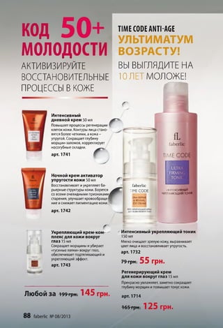 код 50+
молодости
АКТИВИЗИРУЙТЕ
ВОССТАНОВИТЕЛЬНЫЕ
ПРОЦЕССЫ В КОЖЕ
TIME CODE ANTI-AGE
УЛЬТИМАТУМ
ВОЗРАСТУ!
ВЫ ВЫГЛЯДИТЕ НА
10 ЛЕТ МОЛОЖЕ!
г
Интенсивный
дневной крем 50 мл
Повышает процессы регенерации
клеток кожи. Контуры лица стано­
вятся более четкими, а кожа -
упругой. Сокращает глубину
морщин-заломов, корректирует
носогубные складки.
арт. 1741
Г
г
Ночной крем активатор
упругости кожи 50 мл
Восстанавливает иукрепляет ба
рьерные структуры кожи. Борется
со всеми очевидными признаками^
старения, улучшает кровообраще
ние иснижает пигментацию кожи
арт. 1742
I
f
faberlic
TIME CODE
O N A R E P A IR
& R E V IV A L
EVE C R E A M
ИНТЕНСИВНЫЙ
vkpi [іяющий тоник
I
Укрепляющий крем-ком­
плекс для кожи вокруг
глаз 15 мл
Сокращает морщины иубирает
«гусиные лапки» вокруг глаз,
обеспечивает подтягивающий и
укрепляющий эффект.
арт. 1743
Любой З а 199т ри ; 145 грн.
Интенсивный укрепляющий тоник
150 мл
Мягко очищает зрелую кожу, выравнивает
цвет лица ивосстанавливает упругость.
арт. 1732
79 грн. 55 Г р Н .
Регенерирующий крем
для кожи вокруг глаз 15 мл
Прекрасно увлажняет, заметно сокращает
глубину морщин и повышает тонус кожи.
арт. 1714
I ANTIAC
88 faberlic № 08/2013
1 6 5 ГрН; 125 г р н .
 