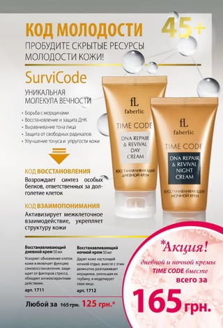 кодмолодости
ПРОБУДИТЕ СКРЫТЫЕ РЕСУРСЫ
МОЛОДОСТИ КОЖИ! Л
БитСсхЗе
УНИКАЛЬНАЯ
МОЛЕКУЛА ВЕЧНОСТИ
Борьба с морщинами
Восстановление изащитаДНК
Выравниваниетона лица
Защита от свободных радикалов
Улучшениетонуса и упругости кожи
â
КОД ВОССТАНОВЛЕНИЯ
Возрождает синтез особых
белков, ответственных за дол­
голетие клеток
faberlic
fL
faberlic
TIME C O D F
DNA REPAIR
&REVIVAL
DAY
CREAM
TIME C O D F
DNA REPAIR
& REVIVAL
NIGHT
CREAM
ВОССТАНАВЛИВАЮ!.
ДНЕВНОЙ КРІ М
СТАНАВЛИВАЮІ
НОЧНОЙ КРІ м
арт. 1711 арт. 1712
Любой за 165грН : 125 грн.*
КОД ВЗАИМОПОНИМАНИЯ
Активизирует межклеточное
взаимодействие, укрепляет
структуру кожи
Восстанавливающий
дневной крем50 мл
Ускоряет обновление клеток
кожи и включает функцию
самовосстановления, защи­
щает от факторов стресса,
обладает антиоксидантным
действием.
Восстанавливающий
ночной крем 50 мл
Дарит коже настоящий
ночной отдых, вместе с этим
деликатно разглаживает
морщинки, уменьшая их
глубину, и моделирует
овал лица.
*
Акция:г
дневной и ночной кремы
TIME CODE вместе
всего за
 