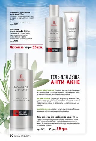 Бифазный шейк-тоник
анти-акне150 мл
Матирует, устраняет воспаление,
очищает от черныхточек, сужает
поры.
Смагнием, цинкомифарнезолом
арт. 1605
Активная
крем-маска 2 в 1 100 мл
Умывание на каждый день +
противовоспалительная
маска 2 раза в неделю.
Ссалициловойкислотойи цинком
арт. 1615
Любой за 69грн. 55 грн.
ACTIVE CREAM
MASK 2 IN I
ANTI-ACNE
fL
faberlic
SHOWER GEL
ANTI-ACNE
ГЕЛЬ Д Л Я Д УШ А
Д Л Я П Р О Б Л Е М Н О Й к о ;
Ї EXPERT
PHARMA 1
ГЕЛЬ ДЛЯ ДУШ А
АНТИ-АКНЕ
МАСЛОЧАЙНОГОДЕРЕВА Купирует ОСТрые И хрОНИЧвСКИе
воспалительные процессы, снимает раздражение кожи.
Успешно борется с себорейным дерматитом.
экстракт шалфея регулирует выработку кожного сала,
успокаивает раздражение. Помогает заживлять мелкие
повреждения кожи и залечивать воспалительные эле­
менты.
масло розмарина обладает антисептическими, обезболи­
вающими и стимулирующими свойствами.
Гель для душа для проблемной кожи 150 мл
Предназначен для регулярного ухода за проблемной кожей
тела. Глубокоочищает поры, нормализует работусальных
желез, не пересушивая кожу. Содержит растительные антибак­
териальныедобавки.
арт. 1631 55 грн. 39 грн.
90 faberlic № 08/2013
 