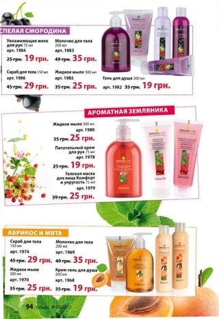 ПЕЛАЯ СМОРОДИНА
Увлажняющее желе Молочко для тела
для рук 75 мл 200 мл
арт. 1984 арт. 1983
25 грн. 1 9 г р н . 49 грн. 35 г р н .
Скраб для тела 150 мл
арт. 1986
45 грн. 29 г р н .
Жидкое мыло 300 мл
арт. 1985
35 грн. 25 г р н .
Гель для душа 200 мл
арт. 1982 35 грн. 19 грн.
«г. I
ГаЬёйкс
а р о м а т н а я з е м л я н и к а
АБРИКОС И МЯТА
Скраб для тела
150 мл
арт. 1974
Молочко для тела
200 мл
арт. 1969--- -- ■ “ Км .
45грн. 29 грн. 49грн. 35 грн.
Жидкое мыло
300 мл
арт. 1970
Крем-гель для
200 мл
арт. 1968« Г " ■ » * * * Н | / I . I ^ и и
35 грн. 25 г р н . 35 грн. 19
Жидкое мыло 300 мл
арт. 1980
35 грн.-25 г р н .
Питательный крем
для рук 75 мл
арт. 1978
25 грк; 1 9 г р н .
Гелевая маска
для лица Комфорт
и упругость 75 мл
арт. 1979
^ 39 грн. 25 г р н .
ьесилу к
Ьесяіу
— 1 V іаі
ГаЬсгІ.с
ЬеЩуссЛе
ЛРСМАПНАЯ
ЯМЛЯНика
ІаЬ е гІіс
ЬеаиЬ/сЛн
кК, сямй
АРОММНЮ
ЗЄ М ЛЯ Н И КА
ї'аЬ егІіс
 