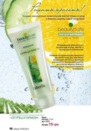 Сочные, насыщенные живительной влагой плоды огурца
и лимона созданы самой природой!
Ьеаиіуссгїе
вкусный кислород
уходза телом
Увлажняющий крем для рук с
экстрактами огурца, лимона и
кислородным комплексом.
Нежный, воздушный крем прекрасно
увлажняет кожу рук, мгновенно
возвращает мягкость и приятную
эластичность. Быстро впитывается,
не оставляя жирного блеска и
липкости, дарит ощущение свежести
и комфорта.
« О Г У Р Е Ц И Л И М О Н » крем^ для рук 75 мл
98 faberlic № 08/2013
арт. 1973
25 грн. 1 5 грн.
 