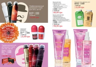 28 29
1103122
11190181119019
1107196
1103121
1107195
Легкая туалетная вода
с блеском, 225 мл
легкий, изысканный аромат
роскошный перламутровый блеск
может наноситься на кожу и волосы
большой объем, экономична в использовании
золотая - с романтичным ароматом Nymphe
серебряная - с чувственным ароматом Sensational
код 1107195 - серебряная
код 1107196 - золотая
99,99 грн
180,00 грн
Лосьон для тела
с блеском, 170 мл
эффективно увлажняет и бережно
	 заботится о коже
успокаивает кожу и придает ей мягкость
придает коже изысканный
перламутровый блеск и тонкий аромат
код 1103121 - серебряный
код 1103122 - золотой
89,99 грн
170,00 грн
Парфюмированный
дезодорант-спрей
для него, 150 мл
Парфюмированный
дезодорант-спрей
для нее, 150 мл
Brave White - код 1107015
Brave Black - код 1107014
Shooters - код 1107057
32,99 грн
45,00 грн
Glamorous - код 1107047
Reina - код 1107049
25,99 грн
35,00 грн
Шариковый
дезодорант
для нее, 50 мл
32,99 грн
45,00 грн
Glamorous - код 1107017
Sensational - код 1107020
Reina - код 1107019
Amazing - код 1107012
Тальк для тела с ароматом, 110 г
33,99 грн
56,00 грн
Sensational - код 1119018
White Lotus - код 1119019
28 29
стр. 147
ПОД
АРИ
КРАС
И
ВО!
ВЕСЕННИЙ
СОБЛАЗН!
Купи
туалетную воду
со стр. 12-27
и выбери любой
дезодорант-спрей
со стр. 28 всего за
4,99 грн
 