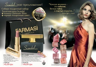 4 5Оттенки продуктов в каталоге могут незначительно
отличаться от реальных оттенков продуктов.
1305027
лепесток
сакуры
1305026
нежный
поцелуй
1305025
игристый
кармин
1305030
малиновый
десерт
1305029
сладкое какао
1305028
райская роза
1305032
благородный
натуральный
1305033
розовая заря
1305034
бархатный закат
1305031
теплый беж
Роман Грет, г. Львов
Каждая женщина -
	это событие,
Вечная тайна
	и счастье открытия...
"
"Туалетная вода Scandal
+ помада Glamoure Shine
+ черный подарочный пакет
+
+
трипродуктавсего за
грн
159,99
Яркая, сексуальная, уверенная в себе и провокационная!
Ей вслед оборачиваются мужчины… Ее взгляд пленяет, а
улыбка заставляет быстрее стучать их сердца!
Оригинальная композиция восточно-цветочного аромата
гармонично сочетает ноты белладонны, орхидеи и
жасмина. Мед и абрикос придают аромату мягкость и
сладость, а шафран и ладан – легкий восточный оттенок.
Туалетная вода «Scandal»
50 мл, код 1107200
149,99 грн
225,00 грн
эффективно увлажняет губы
легкая кремообразная формула
светоотражающие частички оптически
увеличивают объем губ
витамин Е защищает губы от негативного
воздействия окружающей среды
Губная помада
Glamoure Shine, 4 г
45,99 грн
70,00 грн
5
000509
Собери подарочный набор:
 