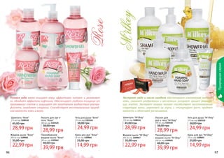 96 97
Жидкое мыло "M'ilkey"
300 мл, код 1109047
22,99 грн
35,00 грн
Лосьон для
рук и тела "M'ilkey"
300 мл, код 1103116
28,99 грн
38,00 грн
Пенообразное
жидкое мыло "M'ilkey"
300 мл, код 1109051
39,99 грн
48,00 грн
Крем для рук "M'ilkey"
75 мл, код 1109055
14,99 грн
25,00 грн
Гель для душа "M'ilkey"
375 мл, код 1103112
24,99 грн
38,00 грн
Шампунь "M'ilkey"
375 мл, код 1108114
28,99 грн
45,00 грн
Шампунь "Rose"
375 мл, код 1108118
28,99 грн
45,00 грн
Гель для душа "Rose"
375 мл, код 1103126
24,99 грн
38,00 грн
Крем для рук "Rose"
75 мл, код 1109064
14,99 грн
25,00 грн
Пенообразное
жидкое мыло "Rose"
300 мл, код 1109062
39,99 грн
48,00 грн
Лосьон для рук и
тела "Rose"
300 мл, код 1103125
28,99 грн
38,00 грн
Жидкое мыло "Rose"
300 мл, код 1109061
22,99 грн
35,00 грн
Природнаясерия
Розовая вода мягко очищает кожу, эффективно питает и увлажняет
ее, обладает эффектом лифтинга. Обеспечивает глубокое очищение от
ороговевших клеток и защищает от негативного воздействия ультра-
фиолета, замедляет старение. Способствует восстановлению природ-
ной мягкости кожи и волос.
Экстракт меда и масло миндаля обеспечивают комплексное питание
кожи, снимают раздражения и воспаления, ускоряют процесс регенера-
ции клеток. Экстракт козьего молока способствует восстановлению
структуры волос, укрепляет их корни и стимулирует рост, придает
мягкость и облегчает расчесывание.
стр. 147
ПОД
АРИ
КРАС
И
ВО!
 