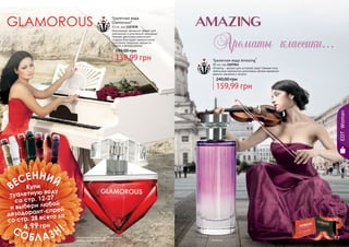 16 17
Туалетная вода
Glamorous*
50 мл, код 1107038
Изысканный, вечерний аромат для
элегантной и утонченной женщины!
Нежная цветочная комопзиция
создана благодаря гармоничному
сочетанию ландыша, нарцисса,
ванили и флердоранжа.
139,99 грн
199,00 грн
Туалетная вода Amazing*
85 мл, код 1107041
Amazing – аромат для истинной леди! Свежие ноты
апельсина гармонично дополнены мягким ароматом
ванили, жасмина и пачули.
159,99 грн
240,00 грн
* Эмэйзинг* Гламурус
EDTWoman
Компания оставляет за собой право
замены акционного продукта.
стр. 147
ПОД
АРИ
КРАС
И
ВО!
ВЕСЕННИЙ
СОБЛАЗН!
Купи
туалетную воду
со стр. 12-27
и выбери любой
дезодорант-спрей
со стр. 28 всего за
4,99 грн
16 17
 