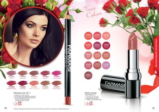 24 2524 2524 25
Декоративнаякосметика
Оттенки продуктов в каталоге могут незначительно отличаться от реальных оттенков продуктов.
True
Color
9700001
сирень
9700002
карамель
9700003
огненный
9700004
аметист
9700006
терракотовый
9700007
красный
9700008
медно-красный
9700009
бежевый
9700005
малиновый
9700010
коралловый
Карандаш для губ, 1 г
идеально четкий контур
легко наносится, прекрасно ложится
изготовлен европейской компанией
	 Schwan-Stabilo Cosmetics
	 специально для Farmasi
Губная помада
True Color, 4 г
современная формула
насыщенная текстура
стойкий, интенсивный цвет
3 ББ
4 ББ
2 ББ
2,8 ББ
 