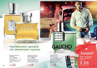 58 5958 59
* Гаучо
* Шутерс Мэн
Оригинальные ароматы
для динамичных мужчин
EDTMan
Мужская туалетная
вода Shooter’s Man*
100 мл, код 1107052
Аромат для активного и
динамичного мужчины! Свежие
ноты апельсина сплелись с
пряными специями, а дополняют
ноты сливы и грецкого ореха.
Туалетная вода
Gaucho*
100 мл, код 1107025
Аромат для настоящих романтиков...
В оригинальной композиции
цитрусовые ноты бергамота и
мандарина гармонично сочетаются с
нежными ароматами
базилика, ананаса и листьев фиалки.
Мужская туалетная
вода BOB*
100 мл, код 1107022
Вечерний аромат для элегантных и
стильных мужчин.
Утонченное сочетание ароматов
кедра, пачули, смородины и
лаванды.
* Боб
Купи туалетную
воду и выбери
пену за
2 ББ
Акция!
на стр. 2-312 ББ
15 ББ
15 ББ
20 ББ
12 ББ
15 ББ
 