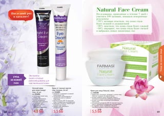 68 69
Исследования, проводимые в течение 7 дней с
участием 100 женщин, показали невероятные
результаты:
•95% женщин отметили, что кожа стала
более нежной и увлажненной
•90% заметили, что кожа стала более гладкой
•88% ощущают, что кожа стала более свежей
и набралась новых жизненных сил
Natural Face Cream
68 6968 69
Уходзакожейлица
1116004
1116003
Экстракты
алое и огурца
рекомендованы для
чувствительной кожи
уход
за кожей
глаз
Ночной крем
для кожи вокруг
глаз, 20 мл
код 1116004
интенсивно питает кожу
вокруг глаз
ускоряет обновление
клеток эпидермиса
придает коже упругость
и здоровый цвет
защищает кожу от
воздействия
	 свободных радикалов
Крем от темных кругов
под глазами, 20 мл
код 1116003
увлажняет и ухаживает за нежной
кожей вокруг глаз
способствует проникновению и
удержанию влаги в глубоких
	 слоях кожи
фактор защиты SPF 15 защищает
кожу от воздействия ультрафиолета
уменьшает отечность, темные круги
и мешки под глазами
придает коже здоровый и
ухоженный вид
эффективно тонизирует, увлажняет и питает кожу,
помогает сохранить ее водный баланс
экстракт водяной лилии защищает кожу от
негативного воздействия свободных радикалов
экстракт алое вера способствует регенерации
клеток кожи
солнцезащитный фактор SPF 15 помогает защитить
кожу от чрезмерного воздействия ультрафиолета
не содержит жиров, парабенов и веществ,
способных вызывать аллергическую реакцию
Крем для лица Natural, 50мл
код 1104108
4,5 ББ
6 ББ
5,5 ББ
8 ББ
5,5 ББ
7,5 ББ
 