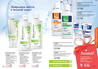 78 7978 79
Уходзакожейлица
1104095
1104096
1104097
Салициловая кислота
Экстракт ивы
1104054
1104055
1104056
1104062
Природная забота
о нежной коже!
интенсивно увлажняет кожу и
способствует удержанию влаги
витаминный комплекс
насыщает кожу необходимыми
элементами
может использоваться как
утром, так и вечером, подходит
для всех типов кожи
легкая текстура быстро
впитывается не оставляя
жирного блеска
Увлажняющий крем
Delicate Care, 75 мл
код 1104097
мягкая очищающая
формула подходит даже
для чувствительной кожи
эффективно удаляет
загрязнения и остатки
макияжа, предотвращает
образование комедонов
питательный комплекс
насыщает кожу
необходимыми элементами.
Очищающее молочко
Delicate Care, 150 мл
код 1104096
деликатная,
инновационная формула и
технология производства
эффективно очищает и
освежает кожу
увлажняет кожу
и способствует
нормализации ее гидро-
липидного баланса
Освежающий тоник
Delicate Care, 150мл
код 1104095
Очищающий гель против акне, 150 мл
код 1104054
глубоко очищает кожу
эффективно предотвращает возникновение комедонов
способствует нормализации выделения кожного жира
Тоник против акне, 150 мл
код 1104055
способствует нормализации работы сальных желез
бережно отшелушивает ороговевшие клетки
предотвращает закупорку пор
придает коже здоровый, ухоженный вид
Дневной крем против акне, 50 мл
код 1104056
нормализует работу сальных желез
предотвращает возникновение прыщей и комедонов
поддерживает гидробаланс кожи
Ночной крем против акне, 50 мл
код 1104062
легкая формула
интенсивное увлажнение и восстановление кожи
предотвращает и уменьшает проявления акне
нормализует работу сальных желез
В комплексе
эффективней и
дешевле!
Купи серию за
Акция!
9 ББ2,3 ББ
2,7 ББ
2,3 ББ
2,7 ББ
2,3 ББ
2,7 ББ
3,5 ББ
3,7 ББ
3,7 ББ
3,5 ББ
 