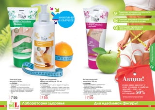 82 83
Лаборатория здоровья Для идеальной фигуры!
2101641
2101666
2101644
PB PB82 83
Помогает сохранить упругость
кожи в зоне декольте
Сжигает жировые отложения
и придает упругость коже
Уменьшает проявление
«апельсиновой корки»
Уходзателом
купи один продукт с
этих страниц и выбери
другой с этих же
страниц
со скидкой 50%
Акция!
(вторым считается продукт дешевле
по стоимости или по такой же цене)
Крем для зоны
декольте, 150 мл
код 2101641
предотвращает преждевременное
старение
экстракты сои, хвоща и коллаген
помогают замедлить появление морщин
масло арганы увлажняет и омолаживает
придает коже здоровый и ухоженный
вид
Крем для похудения с
эффектом лифтинга, 200 мл
код 2101666
повышает упругость кожи, придает ей гладкость
и эластичность
карнитин, кофеин, розмарин и имбирь уменьшают
жировые отложения и делают четче контуры тела
экстракт хвоща улучшает свойства кожи и
придает здоровый цвет
масло макадамии увлажняет кожу и способствует
ее регенерации
Антицеллюлитный
крем-гель, 200 мл
код 2101644
эффективно борется с целлюлитом и
предотвращает его появление
карнитин и кофеин способствуют
	 расщеплению жиров
экстракты готу колы, гуараны и хвоща помогают
предотвратить образование жировых отложений
масло арганы увлажняет и омолаживает
придает коже здоровый цвет и упругость
7 ББ 7 ББ
8 ББ
7 ББ
7,5 ББ
 