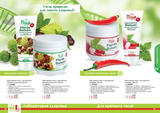 86 87
Лаборатория здоровья Для крепкого тела!
86 87
Улучшает циркуляцию кровиУменьшает отечность
Уходзателом
Сила природы
для твоего здоровья!
снимает боль и отечность при варикозе,
укрепляет сосуды
обладает противовоспалительным действием,
снимает спазм мышц
благодаря удобной упаковке не займет много
места в женской сумочке
Массажный гель с экстрактом
конского каштана 100 мл
код 1106008
обладает противовоспалительным действием,
уменьшает ревматические боли
экстракт конского каштана снимает боль и
отечность при варикозе, укрепляет сосуды
зверобой – успокаивает и способствует
релаксации мышц
Массажный гель с экстрактом
конского каштана, 500 мл
код 1103011
эффективно согревает и снимает боль при
ревматизме, радикулите и заболеваниях суставов
паприка улучшает циркуляцию крови
крапива незаменима при болях в суставах
имбирь способствует выведению шлаков и
токсинов из организма
Массажный гель с экстрактом
паприки, 500 мл
код 1103010
эффективно согревает и снимает боль при
ревматизме, радикулите и заболеваниях суставов
улучшает циркуляцию крови, способствует
выведению токсинов из организма
удобная упаковка позволяет брать с собой в
дорогу и на отдых
Массажный гель с экстрактом
паприки, 100 мл
код 1106009
1,5 ББ
2,5 ББ
1,5 ББ
2,5 ББ
5 ББ
6,7 ББ
5 ББ
6,7 ББ
 