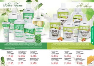 100 101
Природнаясерия
100 101
1108114
1109047
1109051
1103112
1109055
Экстракт меда и масло миндаля обеспечивают комплексное пита-
ние кожи, снимают раздражения и воспаления, ускоряют процесс регене-
рации клеток. Экстракт козьего молока способствует восстановлению
структуры волос, укрепляет их корни и стимулирует рост, придает мяг-
кость и облегчает расчесывание.
M ilkey,
1103116
Шампунь
"M'ilkey"
375 мл, код 1108114
Жидкое мыло
"M'ilkey"
300 мл, код 1109047
Лосьон для
рук и тела "M'ilkey"
300 мл, код 1103116
1108117
1103123
1108122
1103124
1109058
1109060
Aloe Vera
Алое вера интенсивно увлажняет кожу и волосы, обладает анти-
бактериальным эффектом. Антиоксидантные свойства белого чая по-
могают защитить кожу от негативного воздействия свободных ради-
калов, замедляют старение и восстанавливают природную мягкость и
эластичность кожи.
Крем для рук
"Aloe Vera"
75 мл, код 1109060
Лосьон для рук и
тела "Aloe Vera"
300 мл, код 1103123
Шампунь
"Aloe Vera"
375 мл, код 1108117
Жидкое мыло
"Aloe Vera"
300 мл, код 1109058
Кондиционер для
волос "Aloe Vera"
300 мл, код 1108122
Гель для душа
"Aloe Vera"
375 мл, код 1103124
Гель для душа
"M'ilkey"
375 мл, код 1103112
Пенообразное жидкое
мыло "M'ilkey"
300 мл, код 1109051
Крем для рук
"M'ilkey"
75 мл, код 1109055
1,5 ББ
1,7 ББ
1,5 ББ
1,7 ББ
4,2 ББ
5,8 ББ
2,5 ББ
3,1 ББ
2,5 ББ
3,1 ББ
2,5 ББ
3 ББ
2,5 ББ
3 ББ
2 ББ
2,5 ББ
2 ББ
2,5 ББ
2,3 ББ
3 ББ
2,3 ББ
3 ББ
2,5 ББ
3,5 ББ
 