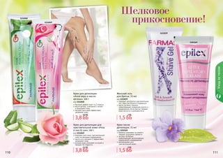 110 111
Шелковое
прикосновение!
1103169
1111039
1114048
1114049
Уходзателом
110 111
Крем для депиляции
«Алое вера и масло
арганы», 100 г
код 1114048
быстрый эффект всего за 3 минуты
масло арганы и витамин Е питают
и защищают кожу
экстракт алоэ вера эффективно
увлажняет кожу
Женский гель
для бритья, 75 мл
код 1111039
подходит для бритья чувствительных
зон, таких как бикини и подмышки
масло лугового пенника
предотвращает появление сухости и
раздражения после бритья, придает
коже мягкость и шелковистость
Крем для депиляции для
чувствительной кожи «Роза
и масло ши», 100 г
код 1114049
подходит для очень чувствительной
кожи, не вызывает раздражения
масло ши и витамин Е эффективно
увлажняют кожу
розовая вода ухаживает за кожей и
придает ей гладкость
Крем после
депиляции, 75 мл
код 1103169
бережно ухаживает за кожей и
придает ощущение свежести
экстракт босвелии
предотвращает возникновение
покраснений и раздражений
рекомендован для
чувствительной кожи
3,8 ББ
4,6 ББ
3,8 ББ
4,2 ББ
1,5 ББ
2 ББ
1,5 ББ
3 ББ
 