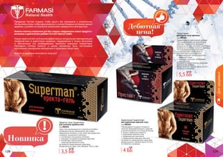 128 129128 129
Продукция Farmasi создана, чтобы делать Вас красивыми и ухоженными.
Номыоченьхотим,чтобывашавнешностьсоответствоваласостояниювашего
здоровья,аулыбкиналицебылиотражениемпрекрасногосамочувствия.
ИменнопоэтомуспециальнодляВассозданысовершенныеновыепродукты-
витаминыидиетическиедобавкиFarmasiNaturalHealth.
Новая серия состоит из 6 высокоэффективных натуральных препаратов для
профилактики и укрепления здоровья, поддержания в тонусе организма
и обеспечения его необходимыми жизненно важными элементами.
Препараты Farmasi помогут в самом желаемом: быть настоящими
мужчинами, шикарными женщинами и здоровым обществом.
Красота и здоровье начинаются изнутри!
Эректо-гель Superman
для усиления удовольствия
код 000301
Крем-гель рекомендуется в комплексе лечебно-
профилактических мероприятий при любых
нарушениях потенции, в том числе при возрастном
снижении сексуального влечения.
способствует улучшению потенции
оказывает сосудорасширяющее действие
способствует уменьшению
гиперчувствительности кожи
Не является лекарственным средством.
Форма выпуска: крем-гель объемом 75мл в тубе.
Еректосил Superman
для укрепления мужской силы
код 000302
Рекомендуется в рацион питания в
качестве общеукрепляющего средства
и дополнительного источника витамина
Е, цинка и дубильных веществ.
укрепление мужской силы
профилактика простатита
профилактика аденомы простаты
Не является лекарственным средством.
Форма выпуска: таблетки весом по 0,4г,
60 таблеток в упаковке.
Проставит
природная сила мужчины
код 000303
Эффективность диетической добавки
Проставит основана на комплексном
действии компонентов препарата,
каждый из которых оказывает позитивное
влияние на состояние мужского здоровья,
что подтверждено многолетними
исследованиями в этой области.
препятствует росту простаты
предотвращает потерю упругости
мышечной ткани
повышает потенцию, пробуждает
мужскую силу
Не является лекарственным средством.
Диетическая добавка.
Форма выпуска: капсулы весом по 0,5 г,
30 капсул в упаковке.
3,5 ББ
4,5 ББ
5,5 ББ
6,5 ББ
4 ББ
5 ББ
Дляздоровья
 