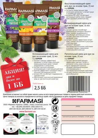132
(ФИО)
(контактные данные (телефон, e-mail, др.))
ООО «Фармаси Украина», 03680, г. Киев, Столичное шоссе, 100
тел.: +38 (044) 303-90-87, (050) 339-51-51,
(067) 551-62-26, (067) 658-54-10, (067) 551-62-24
www.farmasi.ua
два и
более по
1 ББ
АКЦИЯ!
Компания оставляет за собой право менять цены на все представленные товары в период действия каталога.
Цена товаров из каталога определяется согласно прайс-листа Продавца на день продажи товара.
экстракты лекарственных трав
интенсивно увлажняют и питают сухую
и огрубевшую кожу рук
витамины В1 и В2 способствуют
регенерации клеток кожи, придают
коже здоровый ухоженный вид
Восстанавливающий крем
для рук на основе трав, 75 мл
код 1109205
экстракт фиолетовой орхидеи
эффективно смягчает, питает и
увлажняет очень сухую кожу рук
масло зародышей пшеницы
обладает ранозаживляющими,
омолаживающими и
противовоспалительными свойствами
экстракт конского каштана улучшает
кровообращение
Питательный крем для рук на
основе трав, 75 мл
код 1109207
экстракт арники способствует
нормализации липидного баланса
кожи, снимает раздражения и
способствует регенерации клеток
экстракт алое вера интенсивно
увлажняет кожу
экстракт мимозы эффективно питает
кожу, снимает воспаления и улучшает
структуру кожи
витамин F обладает
противовоспалительными свойствами
и ускоряет процесс заживления
потрескавшейся кожи рук
Регенерирующий крем для
рук на основе трав, 75 мл
код 1109206
экстракт лаванды эффективно
увлажняет и питает кожу, улучшает
микроциркуляцию крови, снимает
раздражение и шелушение
экстракт василька оказывает
успокаивающее и смягчающее действие
крапива эффективно тонизирует кожу и
улучшает регенерацию клеток
витамин В3 способствует поддержанию
здоровья кожи
обеспечивает комплексный ежедневный
уход за чувствительной кожей рук
Успокаивающий крем для
рук на основе трав, 75 мл
код 1109208
Любой крем за
2,5 ББ
 