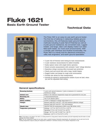Technical Data
The Fluke 1621 is an easy-to-use earth ground tester.
The first line of defense in detecting reliable ground
connections, the unit features basic ground testing
methods including 3-pole Fall-of-Potential as well as
2-pole ground resistance. Its convenient size, rugged
holster, and large, clear LCD display make it an ideal
field earth tester, for most work environments. With
a simple user interface and intuitive functionality, the
Fluke 1621 is a handy tool for electrical contractors,
utility test engineers, and earth ground specialists.
Fluke 1621
Basic Earth Ground Tester
•	 3-pole Fall-of-Potential earth testing for basic measurements
•	 2-pole resistance measurements for added versatility
•	 Easily capture values with single-button operation
•	 Ensure accurate measurements with automatic ‘noise’ voltage detection
•	 Hazardous voltage warning offers increased user protection
•	 Clearly read and record data with a large, backlit display
•	 Rugged holster and design for tough work environments
•	 Portable size allows for easy transportation
•	 Instantly be alerted to measurements outside of your set limit, when
you use the adjustable limit setting
General specifications
Measuring functions 3-pole earth ground resistance, 2 pole ac resistance of a conductor,
Interference voltage
Intrinsic error Refers to the reference temperature range and is guaranteed for one year
Measuring rate 2 measurements/second
Battery One 9 volt alkaline (LR61)
Battery condition LO-BAT is displayed if voltage drops below 6.5 V
Voltages Between jacks H/C2 and E/C1: 250 Veff maximum (effective voltage)
Between jacks S/P2 and E/C1: 250 Veff maximum
Climatic class VDE/VDI 3540 RZ (conforming to KWG as per DIN 40040, 4/87)
Temperature performance Working: -10 °C to +50 °C (+14 °F to +122 °F)
Operating: 0 °C to +35 °C (+32 °F to +95 °F)
Storage: -20 °C to +60 °C (+68 °F to +140 °F)
Reference: +23 °C ± 2 °C (+73 °F ± 4 °F)
Note: If the tester is not going to be used, or is being stored for a long period, remove the battery and store separately from the tester to avoid
damage from battery leakage.
Note: The four temperature ranges for the tester exists to satisfy European Standards requirements; the instrument can be used over the full
working temperature range by using the temperature coefficient to calculate accuracy at the ambient temperature of use.
 