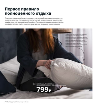 110  Как подарить себе полноценный сон Как подарить себе полноценный сон  111
Первое правило
полноценного отдыха
Существует идеальный рецепт хорошего сна, который давно уже ни для кого не 
является секретом. Ингредиенты просты: чистый воздух, тишина, темнота, про-
хлада и, конечно, максимальный комфорт. Поэтому для повышения качества сна 
иногда достаточно такого простого средства, как, например, новая подушка.
1 RUMSMALVA/РУМСМАЛЬВА эргономичная 
подушка для сна на боку/спине 799 ₽
Резаный пенополиуретан с эффектом памяти, 
поли 
эстерная вата. 50×70 см 704.467.57
2 FJÄLLARNIKA/ФЬЕЛЛАРНИКА одеяло 
теплое 2499 ₽ Наполнитель: 90 % утиное 
перо, 10 % утиный пух. 150×200 см 404.590.39
3 новинка VATNESTRÖM/ВАТНЕСТРЁМ
матрас с пружинами карманного типа 
44999 ₽ 160×200 см. Толщина 26 см. 
Жесткий 404.764.06
4 IVRIG/ИВРИГ стакан 79 ₽ Стекло. 450 мл 
503.721.73
5 NORDKISA/НОРДКИЗА тумба прикроватная 
4999 ₽ Бамбук/лак. 40×40, В67 см 204.476.79
6 новинка KUNGSBLOMMA/КУНГСБЛОММА
пододеяльник и 1 наволочка 1599 ₽
85 % хлопок, 15 % лиоцелл. Пододеяльник 
150×200 см. Наволочка 50×70 см 304.659.84
7 LUGGA/ЛУГГА формовая свеча, ароматиче-
ская 399 ₽/3 шт. Парафин/растительный воск. 
В10 см. Нежная ваниль/бежевый 504.193.21
8 TORARED/ТОРАРЕД абажур для подвесного 
светильника 1299 ₽ Водоросли. Ø36, 
В34 см 004.554.58 Лампочка 
и шнур-подвес продаются отдельно.
9 GUNRID/ГУНРИД гардины, очищающие 
воздух 1999 ₽ В комплект входят 2 гардины. 
100 % полиэстер. 145×300 см 504.592.27
Феномен этих гардин, изготовленных
из переработанных пластиковых 
бутылок, заключается в уникальном 
покрытии, которое активируется 
под воздействием солнечного света 
и очищает воздух в помещении.
Форма этой эргономичной подушки 
специально разработана таким 
образом, чтобы на ней было удобнее 
всего спать на боку. Кроме того, в ней 
кроется природоохранный бонус: 
ее наполнитель из пенополиуретана 
с эффектом памяти делают 
из обрезков материала, остающихся 
при производстве матрасов. 
RUMSMALVA/РУМСМАЛЬВА
эргономичная подушка, для сна на боку/спине
799₽
1
8
3
9
Этот матрас сделан из натуральных 
материалов, таких как кокосовое 
волокно, шерсть и хлопок, выращен-
ный с заботой о людях и природе.
7
6
5
4
FJÄLLARNIKA/
ФЬЕЛЛАРНИКА
одеяло, теплое
2499₽
2
 
