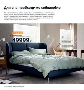 114  Как подарить себе полноценный сон
Для сна необходимо себялюбие
Все люди спят по-своему. Кому-то удобнее на жесткой постели, а кто-то предпо-
читает мягкую. Некоторым часто бывает жарко, другие же, наоборот, постоянно
мерзнут. Внимательно прислушиваясь к своим привычкам и предпочтениям
и обращая самое пристальное внимание на свои ощущения, вы обязательно
сможете выбрать у нас подходящее решение для сна.
2
TUFJORD/ТЮФЬЁРД
каркас кровати 180×200 см с обивкой
49999 ₽
1
Новинка
Если вы не знаете,
как поступить со старым
постельным бельем
и другим текстилем,
приносите его в магазин ИКЕА:
мы отдадим ваши вещи
на благотворительность
или в переработку.
 