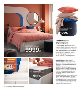 116  Как подарить себе полноценный сон
Чтобы матрас
служил долго
Обеспечивая своему матрасу 
надлежащий уход, вы существен-
но продлеваете срок его службы 
(мы рекомендуем использовать 
его 8–10 лет). Съемный чехол 
следует регулярно стирать, 
а сам матрас — проветривать. 
1 ASKVOLL/АСКВОЛЬкаркас кровати 
160×200 см 9999 ₽ ДСП/пленка. Внешний 
размер 167×208, В77 см 392.107.14 Реечное 
дно, матрас и постельное белье продаются 
отдельно.
2 BERGPALM/БЕРГПАЛМпододеяльник и 1 на-
волочка 1299 ₽ 100 % хлопок. Пододеяльник 
150×200 см. Наволочка 50×70 см 404.232.34
3 новинкаSTENMÄTARE/СТЕМЭТАРЕчехол 
на подушку 299 ₽ 100 % хлопок. 50×50 см 
604.725.15
4 MOSHULT/МОСХУЛЬТпенополиуретановый 
матрас 3999 ₽ Пенополиуретан.80×200 см. 
Толщина 10 см. Жесткий/белый 903.693.00
5 HÖVÅG/ХОВОГматрас с пружинами карман-
ного типа 9999 ₽ Пружины карманного типа, 
пенопоулиуретан.160×200 см. Толщина 24 см. 
Жесткий/темно-серый 203.693.32
Волшебная
сила подушки
Есть одна непреложная истина: чем 
лучше человек спит, тем лучше живет. 
Эта эргономичная подушка из двухслойного 
пенополиуретана с одной стороны выше, 
с другой ниже, поэтому подходит для сна 
на боку и спине. Готовьтесь к чудесным 
переменам в жизни!
ROSENSKÄRM/РОЗЕНСКЭРМ эргономичная подушка, для сна на боку/спине. 
Пенополиуретан с эффектом памяти, полиэстер. 33×50 см 104.443.70
1299₽
2 BERGPALM/БЕРГПАЛМ
пододеяльник
и наволочка
1299₽
5 HÖVÅG/ХОВОГ
матрас с пружинами
карманного типа
9999₽
4
ASKVOLL/АСКВОЛЬ
каркас кровати 160×200 см
9999₽
1
3 STENMÄTARE/
СТЕМЭТАРЕ чехол 
на подушку 50×50 см
299₽
Новинка
 