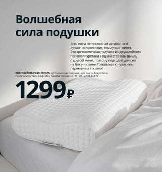 116  Как подарить себе полноценный сон
Чтобы матрас
служил долго
Обеспечивая своему матрасу 
надлежащий уход, вы существен-
но продлеваете срок его службы 
(мы рекомендуем использовать 
его 8–10 лет). Съемный чехол 
следует регулярно стирать, 
а сам матрас — проветривать. 
1 ASKVOLL/АСКВОЛЬкаркас кровати 
160×200 см 9999 ₽ ДСП/пленка. Внешний 
размер 167×208, В77 см 392.107.14 Реечное 
дно, матрас и постельное белье продаются 
отдельно.
2 BERGPALM/БЕРГПАЛМпододеяльник и 1 на-
волочка 1299 ₽ 100 % хлопок. Пододеяльник 
150×200 см. Наволочка 50×70 см 404.232.34
3 новинкаSTENMÄTARE/СТЕМЭТАРЕчехол 
на подушку 299 ₽ 100 % хлопок. 50×50 см 
604.725.15
4 MOSHULT/МОСХУЛЬТпенополиуретановый 
матрас 3999 ₽ Пенополиуретан.80×200 см. 
Толщина 10 см. Жесткий/белый 903.693.00
5 HÖVÅG/ХОВОГматрас с пружинами карман-
ного типа 9999 ₽ Пружины карманного типа, 
пенопоулиуретан.160×200 см. Толщина 24 см. 
Жесткий/темно-серый 203.693.32
Волшебная
сила подушки
Есть одна непреложная истина: чем 
лучше человек спит, тем лучше живет. 
Эта эргономичная подушка из двухслойного 
пенополиуретана с одной стороны выше, 
с другой ниже, поэтому подходит для сна 
на боку и спине. Готовьтесь к чудесным 
переменам в жизни!
ROSENSKÄRM/РОЗЕНСКЭРМ эргономичная подушка, для сна на боку/спине. 
Пенополиуретан с эффектом памяти, полиэстер. 33×50 см 104.443.70
1299₽
2 BERGPALM/БЕРГПАЛМ
пододеяльник
и наволочка
1299₽
5 HÖVÅG/ХОВОГ
матрас с пружинами
карманного типа
9999₽
4
ASKVOLL/АСКВОЛЬ
каркас кровати 160×200 см
9999₽
1
3 STENMÄTARE/
СТЕМЭТАРЕ чехол 
на подушку 50×50 см
299₽
Новинка
 