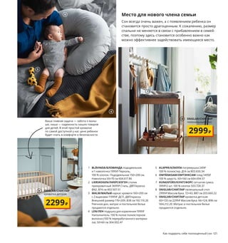 120  Как подарить себе полноценный сон Как подарить себе полноценный сон  121
Место для нового члена семьи
Сон всегда очень важен, а с появлением ребенка он 
становится просто драгоценным. К сожалению, размер 
спальни не меняется в связи с прибавлением в семей-
стве, поэтому здесь становится особенно важно как 
можно эффективнее задействовать имеющееся место.
1 BLÅVINDA/БЛОВИНДА пододеяльник 
и 1 наволочка 1999 ₽ Перкаль, 
100 % хлопок. Пододеяльник 150×200 см. 
Наволочка 50×70 см 604.617.86
2 LIERSKOGEN/ЛИЕРСКОГЕН столик 
прикроватный 3699 ₽ Сталь, ДВП/краска.
Ø42, В74 см 403.507.51
3 MALM/МАЛЬМ каркас кровати 160×200 см  
с 2 ящиками 11999 ₽ ДСП, ДВП/краска. 
Внешний размер 176×209, В38 см 192.110.26
Реечное дно, матрас и постельное белье 
продаются отдельно.
4 LEN/ЛЕН подушка для кормления 1999 ₽
Наполнитель: 100 % полое полиэстерное 
волокно (100 % переработанного материа-
ла). 50×60 см 304.002.47
5 KLAPPA/КЛАППА погремушка 249 ₽
100 % полиэстер. Д14 см 803.650.34
6 OMTÄNKSAM/ОМТЭНКСАМ плед 1499 ₽
100 % шерсть. 60×160 см 604.694.57
7 KUNGSFORS/КУНГСФОРС сетчатая сумка, 
399 ₽/2 шт. 100 % хлопок 503.728.37
8 SNIGLAR/СНИГЛАР пеленальный стол 
2999 ₽ Массив бука. 72×43, В87 см 203.660.22
9 SNIGLAR/СНИГЛАР кроватка детская 
60×120 см 2299 ₽ Массив бука. 66×124, В96 см 
504.212.20 Матрас и постельное белье 
продаются отдельно.
2
BLÅVINDA/БЛОВИНДА
пододеяльник
и наволочка
1999₽
1
4
5
6
MALM/МАЛЬМ
каркас кровати 160×200 см с 2 ящиками
11999₽
3
Если среди ночи приходится то и дело 
вставать к ребенку, то маме и папе 
лучше спать под разными одеялами. 
Так хоть у одного из них будет шанс 
выспаться.
Ваша главная задача — забота о малы-
ше, наша — надежность наших товаров 
для детей. В этой простой кроватке 
по самой доступной у нас цене ребенок 
будет спать в комфорте и безопасности.
7
SNIGLAR/СНИГЛАР
пеленальный стол
2999₽
8
9 SNIGLAR/СНИГЛАР
кроватка детская
2299₽
 