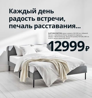 126  Как подарить себе полноценный сон
Каждый день
радость встречи,
печаль расставания...
SLATTUM/СЛАТТУМ каркас кровати 160×200 см с обивкой. 
Матрас и постельное белье продаются отдельно. 
Обивка: 100 % полиэстер. Внешний размер 164×206, В85 см. 
КНИСА светло-серый 604.463.81
12999₽
1
2
3 TRÄDKRASSULA/
ТРЭДКРАССУЛА
пододеяльник 
и наволочка
449₽
1 NYMÅNE/НИМОНЕ бра/светильник 
для чтения 1499 ₽/шт. Сталь, алюминий/
краска. В11 см 003.569.91
2 новинка FYRTUR/ФЮРТЮР рулонная 
штора, блокирующая свет 9499 ₽
Беспроводная/работает на батарейках. 
Ткань: 100 % полиэстер. Направляющие: 
алюминий. 80×195 см 504.082.14
Необходимо дополнить сетевым 
блоком ТРОДФРИ.
3 TRÄDKRASSULA/ТРЭДКРАССУЛА подо-
деяльник и 1 наволочка 449 ₽ Пододеяльник 
150×200 см. Наволочка 50×70 см 103.928.42
Все готово
для выходного
Хотите весь день лениться? Наши 
товары для интеллектуального 
дома позволят вам регулировать 
освещение, контролировать 
гардины на окнах, включать 
и выключать музыку — 
и все это не вставая с кровати! 
Правда, гулять с собакой все
равно придется самостоятельно.
4
5
6
4 FORSÅ/ФОРСО лампа рабочая 1299 ₽/шт.
Сталь. В35 см. Абажур Ø12 см 604.572.99  
Лампочка продается отдельно.
5 NYMÅNE/НИККЕБИ комод с 2 ящиками 
4999 ₽ Сталь. 46×49, В70 см 504.394.56
6 SLATTUM/СЛАТТУМ каркас кровати 
140×200 см, с обивкой 12999 ₽
Внешний размер 144×206, В85 см. 
Книса светло-серый 604.463.81
 