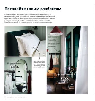 128  Как подарить себе полноценный сон Как подарить себе полноценный сон  129
1 NATTJASMIN/НАТТЭСМИН пододеяльник 
и 2 наволочки 1999 ₽ 60 % хлопок, 
40 % лиоцелл. Пододеяльник 200×200 см. 
Наволочки 50×70 см 203.371.62
2 LINDBYN/ЛИНДБЮН зеркало 3999 ₽
Стекло, алюминий. 60×120 см 704.586.27
3 ROCKÅN/РОККОН халат купальный 
1999 ₽/шт. 100 % хлопок. L/XL 503.920.34
4 MAJGULL/МАЙГУЛЛ затемняющие 
гардины 2499 ₽ В комплект входят 2 гарди-
ны. 145×300 см 903.486.28
5 PINNIG/ПИННИГ вешалка 3-местная 1499 ₽
Сталь, алюминий. 79×17, В16 см 903.756.88
6 новинка REGNSKUR/РЕГНСКУР абажур 
для подвесного светильника 1999 ₽ 
Полиэстер, пластик, сталь. Ø50, В46 см 
304.379.48 Шнур и лампочка продаются 
отдельно.
7 ARÖD/АРЁД лампа рабочая 2999 ₽ Сталь, 
алюминий. В53 см. Основание Ø23 см. 
Абажур Ø15 см. Антрацит 103.891.37  
Лампочка продается отдельно.
8 новинка KÖLAX/КЁЛАКС покрывало 
4499 ₽ 230×250 см 404.549.61
9 STOENSE/СТОЭНСЕ ковер, короткий ворс 
5999 ₽ Ворс: 100 % полипропилен. 
Подкладка: ЭВА. 170×240 см 104.268.37
10 NISSAFORS/НИССАФОРС тележка 2499 ₽
Сталь. 50,5×30, В83 см 104.073.63
В свой ближайший 
выходной уберите 
будильник с глаз 
долой, задерните 
затемняющие 
гардины и позвольте 
себе роскошь поспать 
до естественного 
пробуждения.
1
Потакайте своим слабостям
В удовольствиях нет ничего предосудительного. Тем более, когда 
речь идет об отдыхе, который просто является жизненно необходимой 
радостью. Что бы ни было для вас источником наслаждения — завтрак 
в постели или сон до обеда, — позволяйте себе это хоть иногда. 
Ведь баловать себя не только приятно, но и полезно для здоровья.
Любите перед сном почитать? 
Поставьте на тумбу у кровати 
рабочую лампу направленного 
света, и вы не будете мешать 
тому, кто спит рядом. 
Одно из величайших 
удовольствий в жиз-
ни — лечь в кровать, 
застеленную свежим 
ароматным бельем. 
LINDBYN/ЛИНДБЮН
зеркало
3999₽
2
MAJGULL/МАЙГУЛЛ
затемняющие гардины,
145×300 см 
2499₽
4
3
5
6
KÖLAX/КЁЛАКС
покрывало
4499₽/шт.
Новинка
8
9
10 NISSAFORS/
НИССАФОРС
тележка
2499₽
7
 