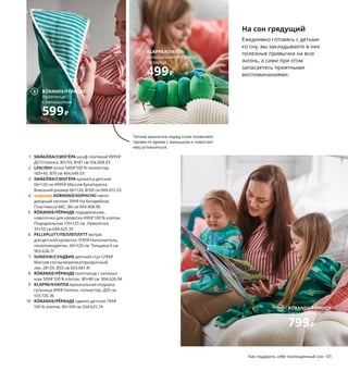 Как подарить себе полноценный сон 131
На сон грядущий
Ежедневно готовясь с детьми
ко сну, вы закладываете в них
полезные привычки на всю
жизнь, а сами при этом
запасаетесь приятными
воспоминаниями.
1 SMÅGÖRA/СМОГЁРА шкаф платяной 9999₽
ДСП/пленка. 80×50, В187 см 104.608.93
2 LEN/ЛЕН полог 549₽ 100 % полиэстер.
100×45, В79 см 404.649.03
3 SMÅGÖRA/СМОГЁРА кроватка детская
60×120 см 4999₽ Массив бука/краска.
Внешний размер 66×124, В100 см 904.612.33
4 новинка KORNSNÖ/КОРНСНО свето-
диодный ночник 399₽ На батарейках.
Пластмасса АБС. В6 см 904.408.96
5 RÖRANDE/РЁРАНДЕ пододеяльник,
наволочка для кроватки 699₽ 100 % хлопок.
Пододеяльник 110×125 см. Наволочка
35×55 см 604.625.35
6 PELLEPLUTT/ПЕЛЛЕПЛУТТ матрас
для детской кроватки 1599₽ Наполнитель:
пенополиуретан. 60×120 см. Толщина 6 см
903.636.71
7 SUNDVIK/СУНДВИК детский стул 1299₽
Массив сосны/морилка/прозрачный
лак. 28×29, В55 см 003.661.41
8 RÖRANDE/РЁРАНДЕ полотенце с капюшо-
ном 599₽ 100 % хлопок. 80×80 см 004.626.04
9 KLAPPA/КЛАППА музыкальная игрушка,
гусеница 499₽ Хлопок, полиэстер. Д20 см
103.726.36
10 RÖRANDE/РЁРАНДЕ одеяло детское 799₽
100 % хлопок. 80×100 см 504.625.74
Если укладывать и поднимать ребенка
каждый день в одно и то же время, его
биологические часы начнут работать
в правильном ритме.
9 KLAPPA/КЛАППА
музыкальная игрушка,
гусеница
499₽
SMÅGÖRA/СМОГЁРА
кроватка детская 60×120 см
4999₽
3
6
7
4
1
2
Теплая ванночка перед сном позволяет
провести время с малышом и помогает
ему успокоиться.
RÖRANDE/РЁРАНДЕ
пододеяльник и наволочка
для кроватки
699₽
5
10 RÖRANDE/РЁРАНДЕ
одеяло детское
799₽
8 RÖRANDE/РЁРАНДЕ
полотенце
с капюшоном
599₽
 