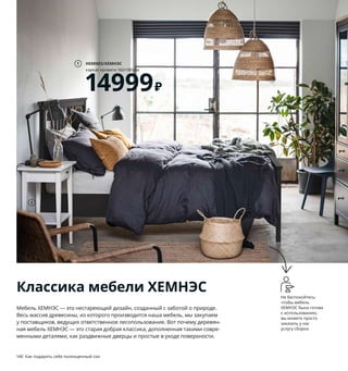 140  Как подарить себе полноценный сон Как подарить себе полноценный сон  141
Не беспокойтесь: 
чтобы мебель 
ХЕМНЭС была готова 
к использованию, 
вы можете просто 
заказать у нас 
услугу сборки.
1 HEMNES/ХЕМНЭС каркас кровати 
160×180 см 14999 ₽ Массив сосны/морилка/
прозрачный лак. Внешний размер 194×211, 
В120 см 092.108.24 Реечное дно, матрас 
и постельное белье продаются отдельно.
2 HEMNES/ХЕМНЭС тумба прикроватная 
3499 ₽ Массив сосны/морилка
/прозрачный лак. 46×35, В70 см 103.686.77
3 HEMNES/ХЕМНЭС стол с 2 ящиками 9999 ₽
Массив сосны/морилка/прозрачный лак.
120×47, В75 см 103.632.22
4 HEMNES/ХЕМНЭС каркас кровати 
160×200 см 12999 ₽ Массив сосны/морилка/
прозрачный лак. Внешний размер 174×211, 
В120 см 092.108.19 Реечное дно, матрас 
и постельное белье продаются отдельно.
5 HEMNES/ХЕМНЭС гардероб с 2 раз­
движными дверцами 22999 ₽ Массив 
сосны/морилка/прозрачный лак.
120×59, В197 см 603.697.83
6 HEMNES/ХЕМНЭС стеллаж 9999 ₽
Массив сосны/морилка/прозрачный лак.
90×37, В197 см 904.522.95
7 HEMNES/ХЕМНЭС комод с 3 ящиками 9999 ₽
Массив сосны/морилка/прозрачный лак.
108×50, В96 см 404.269.06
8 HEMNES/ХЕМНЭС туалетный столик 
с зеркалом 14999 ₽ ДСП, ДВП/краска, 
закаленное стекло, зеркальное стекло.
100×50, В159 см 003.688.66
2
7
5
HEMNES/ХЕМНЭС
стол с 2 ящиками
9999₽
3
HEMNES/ХЕМНЭС
каркас кровати 160×200 см
12999₽
4
6 HEMNES/ХЕМНЭС
стеллаж
9999₽
HEMNES/ХЕМНЭС
каркас кровати 160×180 см
14999₽
1
Мебель ХЕМНЭС — это нестареющий дизайн, созданный с заботой о природе. 
Весь массив древесины, из которого производится наша мебель, мы закупаем 
у поставщиков, ведущих ответственное лесопользование. Вот почему деревян­
ная мебель ХЕМНЭС — это старая добрая классика, дополненная такими совре­
менными деталями, как раздвижные дверцы и простые в уходе поверхности.
Классика мебели ХЕМНЭС
8
 