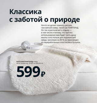 142  Как подарить себе полноценный сон
Классика
с заботой о природе
Ничто не делает комнату уютнее, 
чем мягкий ковер, такой как ТОФТЛУНД. 
Он так и располагает к отдыху — 
в том числе и потому, что при его 
использовании вам будет греть душу 
мысль о его пользе для окружающей 
среды: минимум на 80 % он произведен 
из переработанных пластиковых бутылок. 
TOFTLUND/ТОФТЛУНД ковер. 
100 % полиэстер. 55×85 см 004.202.42 
599₽
KOPPARRANKA/КОППАРРАНКА
пододеяльник 
и наволочка
1299₽
1
Островок покоя
В доме не хватает зоны отдыха? 
Мягкий текстиль, натуральные 
материалы и нежные земляные 
тона способны сделать спальню 
настоящим центром релаксации. 
Закрытые шкафы помогут изба­
виться от беспорядка, чтобы он 
не отвлекал вас от приятных мыслей.
1 KOPPARRANKA/КОППАРРАНКА подо­
деяльник и 1 наволочка 1299 ₽ 80 % хлопок, 
20 % вискоза. Пододеяльник 150×200 см. 
Наволочка 50×70 см 004.496.84
2 STINAMAJ/СТИНАМАЙ плед 999 ₽
100 % хлопок. 130×170 см 304.326.77
3 SNIDAD/СНИДАД корзина 2499 ₽ Ротанг/
прозрачный лак. В39, Ø54 см 803.949.46
4 AINA/АЙНА чехол на подушку 449 ₽
100 % лен. 50×50 см 104.095.07
5 SONGESAND/СОНГЕСАНД тумба 
прикроватная 2999 ₽ ДСП/пленка.
42×40, В55 см 103.674.42
6 SONGESAND/СОНГЕСАНД каркас кровати 
160×200 см с 2 ящиками 14999 ₽ ДСП/пленка. 
Внешний размер 173×207, В95 см 992.411.14
Реечное дно, матрас и постельное белье 
продаются отдельно.
7 ÄNGSLILJA/ЭНГСЛИЛЬЯ пододеяльник 
и 2 наволочки 1799 ₽ 100 % хлопок.
Пододеяль 
ник 150×200 см. Наволочка 
50×70 см 503.186.52
8 LOHALS/ЛОХАЛЬС ковер безворсовый 
4999 ₽ 100 % джут. 160×230 см 903.708.60
9 RÖRKÄR/РЁРКЭР ковер безворсовый 1599 ₽
100 % хлопок. 80×150 см 304.187.80
2
Чтобы ваш ночной покой 
не нарушали тревожные 
мысли, обязательно 
прикрепите мебель к стене.
3
4
5
7
SONGESAND/СОНГЕСАНД
каркас кровати  160×200 см
с 2 ящиками
14999₽
6
8
9
 