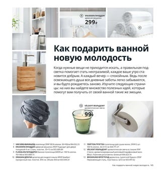 144  Как подарить ванной новую молодость Как подарить ванной новую молодость  145
Как подарить ванной
новую молодость
Когда нужные вещи не приходится искать, а правильная под-
светка помогает стать неотразимой, каждое ваше утро ста-
новится добрым. А каждый вечер — спокойным. Ведь после 
освежающего душа все дневные заботы легко забываются, 
и вы будто рождаетесь заново. Изучите следующие страни-
цы: на них вы найдете множество полезных идей, которые 
помогут вам получать от своей ванной такие же эмоции.
1 LINDBYN/
ЛИНДБЮН
зеркало
3999₽
1 LINDBYN/ЛИНДБЮН зеркало 3999 ₽ Стекло, анодированный 
алюминий. Ø80 см 904.586.26
2 VILTO/ВИЛЬТО табурет-лестница 1799 ₽ Макс. нагрузка 100 кг. 
Массив березы/морилка/прозрачный лак. 40×32, В25см 603.498.32
3 NIKKEBY/НИККЕБИ напольная вешалка 3999 ₽ Сталь. 80×40, 
В170см 504.394.61
4 SAXBORGA/САКСБОРГА коробка с зеркальной крышкой 999 ₽
Древесно-пластиковый композит, пробка, зеркальное стекло.
24×17, В14 см 403.940.19
5 BRANÄS/БРАНЭС корзина для белья с подкладкой 3499 ₽ Ротанг/
прозрачный лак, сталь, пластик. 41×41, В60см. 80 л 203.760.40
6 TRENSUM/ТРЕНСУМ зеркало 399 ₽ Стекло, нержавеющая сталь.
Ø17, В33 см 003.696.15
7 VIKFJÄRD/ВИКФЬЕРДполотенце 299 ₽ 100 % хлопок. 50×100см 904.052.23
8 ENUDDEN/ЭНУДДЭН дверная вешалка 299 ₽ Подходит для двери 
толщиной 4 см. Сталь, пластик. 35×13 см 003.689.89
9 FLODALEN/ФЛОДАРЕН банное полотенце 849 ₽/шт. 100 % хлопок. 
70×140см 003.808.73
10 DRAGAN/ДРАГАН дозатор для жидкого мыла 499 ₽ Бамбук/
прозрачный лак, пластик. В16 см. Объем 350 мл 603.695.61
11 TRÄTTEN/ТРЭТТЕН полотенце для сушки волос 299 ₽/2 шт.
100 % хлопок. 26,5×72 см 504.771.27
12 VÄLDOFT/ВЭЛЬДОФТ ароматическая свеча в стакане 99 ₽
Стекло, ароматизированный рапсовый/парафиновый воск.
В8см. Утренняя роса/светло-зеленый 904.423.10
13 BROGRUND/БРОГРУНД держатель туалетной бумаги 299 ₽
Нержавеющая сталь, пластмасса. Ш13 см 503.497.62
2
3
4
5
TRENSUM/ТРЕНСУМ
зеркало
399₽
6
7
ENUDDEN/ЭНУДДЭН
дверная вешалка
299₽
8
10
9
11
VÄLDOFT/ВЭЛЬДОФТ
ароматическая свеча 
в стакане
99₽
12
13
 