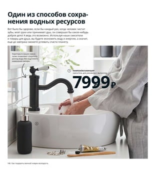 146  Как подарить ванной новую молодость Как подарить ванной новую молодость  147
Один из способов сохра-
нения водных ресурсов
Вот было бы здорово, если бы каждый раз, когда человек чистит 
зубы, моет руки или принимает душ, он совершал бы какое-нибудь 
доброе дело! А ведь это возможно. Используя наши смесители 
и товары для душа, вы будете экономить воду и энергию, а значит, 
еще до завтрака сможете успевать спасти планету.
Если сократить время душа 
всего на четыре минуты, 
то можно каждое утро 
экономить целых 60 литров 
воды (и кстати, спать 
на четыре минуты дольше).
1 HAMNSKÄR/ХАМНШЕР  смеситель 
для раковины с выпуском 7999 ₽ Латунь/
металлизация. В19 см 103.472.32
2 EKOLN/ЭКОЛЬН дозатор для жидкого 
мыла 399 ₽ Каменная керамика. В18 см. 
Объем 300 мл 304.453.64
3 VOXNAN/ВОКСНАН комплект для душа 
с термостатическим смесителем 17999 ₽
Хромированная латунь, нержавеющая 
сталь, полиамидная пластмасса. 58×29, 
В116 см 203.472.41
4 новинка RÄLLSJÖN/РЭЛЛЬШЁН штора 
для ванной 799 ₽ 100 % полиэстер. 
180×200 см 204.701.32
5 HEMNES/ХЕМНЭС полка навесная 4499 ₽
ДВП/краска. 42×10, В118 см 403.966.50
6 TOFTBYN/ТОФТБЮН зеркало 2999 ₽ 
Стекло, ДСП/пленка. 65×85 см 004.591.59
Скоро в магазинах ИКЕА! Подробнее 
о поступлении в продажу можно узнать 
на сайте IKEA.ru.
7 KINNEN/КИННЕН полотенце 349 ₽/шт.
80 % хлопок, 20 % вискоза. 50×100 см 
604.393.33
8 HEMNES TÖRNVIKEN/ХЕМНЭС ТОРНВИКЕН
открытый шкаф с раковиной 45 см 
27499 ₽ ДВП/краска, керамика. Смеситель 
ХАМНШЕР. 82×48, В90 см. Белый 893.999.49
9 NORDRANA/НОРДРЭНА корзина 1299 ₽
100 % полипропилен. 35×26, В26 см 
604.206.54
4
5
7
6
HAMNSKÄR/ХАМНШЕР
смеситель для раковины с выпуском
7999₽
1
9
2
HEMNES TÖRNVIKEN/
ХЕМНЭС ТОРНВИКЕН
открытый шкаф 
с раковиной 45 см
27499₽
8
VOXNAN/ВОКСНАН
комплект для душа 
с термостатическим 
смесителем
17999₽
3
Аэраторы в наших смеси-
телях позволяют сократить 
расход воды без ощутимого 
изменения напора.
 