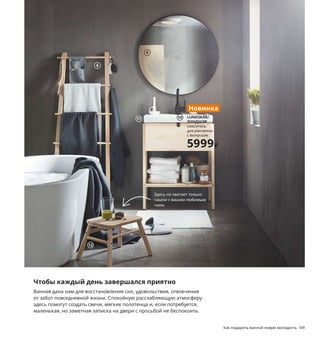 148  Как подарить ванной новую молодость Как подарить ванной новую молодость  149
Чтобы каждый день завершался приятно
Ванная дана нам для восстановления сил, удовольствия, отвлечения 
от забот повседневной жизни. Спокойную расслабляющую атмосферу 
здесь помогут создать свечи, мягкие полотенца и, если потребуется, 
маленькая, но заметная записка на двери с просьбой не беспокоить.
1 LILLREVET/ЛИЛЛЬРЕВЕТ 1-струйный 
ручной душ 199 ₽ Пластмасса АБС, синте-
тический каучук. Лейка Ø8 см 903.426.31
2 TACKAN/ТАККАН дозатор для жидкого 
мыла 49 ₽ Стекло, пластик. В17 см. 
Объем 200 мл 903.887.99
3 FLODALEN/ФЛОДАРЕН банное полотенце 
849 ₽/шт. 100 % хлопок. 70×140 см 003.808.73
4 LILLÅNGEN/ЛИЛЛОНГЕН комплект мебели 
для ванной, 6 предм. 23497 ₽ ДСП/пленка, 
керамика. 91×41, В190 см. Белый/
ЭНСЕН смеситель 593.045.18
5 MARIUS/МАРИУС табурет 349 ₽ Сталь, 
пластик. Сиденье Ø32, В45 см 403.609.29
6 TORKIS/ТОРКИС гибкая корзина для белья 
699 ₽ Полиэтилен. 58×38, В28 см 303.765.20
7 KORNAN/КОРНАН полотенце 99 ₽/2 шт.
80 % хлопок, 20 % вискоза. 50×30 см. 
Голубой 104.511.29
8 VILTO/ВИЛЬТО вешалка напольная 2999 ₽
Массив березы/прозрачный лак.
57×150 см 203.498.34
9 LINDBYN/ЛИНДБЮН зеркало 3999 ₽ 
Стекло, анодированный алюминий.
Ø80 см 904.586.26
10 новинка LUNDSKÄR/ЛУНДШЭР  смеситель 
для раковины с выпуском 5999 ₽ Латунь.
В25 см 504.676.42
11 ODENSVIK/ОДЕНСВИК одинарная раковина 
3500 ₽ Керамика. 63×49, В6 см 603.690.47
12 VILTO/ВИЛЬТО табурет-лестница 1799 ₽
Массив березы/морилка/прозрачный 
лак. 40×32, В25 см 603.498.32
FLODALEN/ФЛОДАРЕН
банное полотенце
849₽/шт.
3
LILLÅNGEN/ЛИЛЛОНГЕН
комплект мебели 
для ванной, 6 предм.
23497₽
4
1
Если у вас 
нет возмож-
ности принять 
ванну, то это 
удовольствие 
может почти 
в полной мере 
заменить ван-
ночка для ног.
5 MARIUS/МАРИУС
табурет
349₽
Здесь не хватает только 
чашки с вашим любимым 
чаем.
6
7
8
2 TACKAN/ТАККАН
дозатор 
для жидкого мыла
49₽
9
LUNDSKÄR/
ЛУНДШЭР
смеситель 
для раковины 
с выпуском
5999₽
Новинка
10
11
12
 