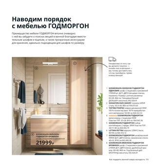 150  Как подарить ванной новую молодость Как подарить ванной новую молодость  151
Наводим порядок
с мебелью ГОДМОРГОН
Преимущество мебели ГОДМОРГОН вполне очевидно: 
с ней вы забудете о поисках вещей в ванной благодаря вмести-
тельным шкафам и ящикам, а также прозрачным аксессуарам 
для хранения, идеально подходящим для шкафов по размеру.
1 GODMORGON ODENSVIK/ГОДМОРГОН
ОДЕНСВИК шкаф с 2 ящиками и раковиной 
17999 ₽/шт. ДСП, ДВП/глянцевая пленка, 
керамика. Размер с учетом раковины: 
83×49, В64 см. Глянцевый белый/
ДАЛЬШЕР смеситель 092.928.91
2 NISSAFORS/НИССАФОРС тележка 2499 ₽
Сталь. 50,5×30, В83 см 104.073.63
3 TOFTBO/ТОФТБУ коврик для ванной 399 ₽
100 % полиэстер (мин. 90 % переработан­
ного материала). 50×80 см 504.222.53
4 новинка GODMORGON/ГОДМОРГОН
мини­комод с 2 ящиками 599 ₽
Пластик ПЭТ. 32×28, В10 см  004.565.56
5 GODMORGON/ГОДМОРГОН набор 
контейнеров, 2 предм. 399 ₽ Пластик ПЭТ.
34×17, В3 см 404.002.75
6 LETTAN/ЛЕТТАН зеркало 1299 ₽ Стекло.
80×96 см 404.353.12
7 GODMORGON/ГОДМОРГОН шкаф высокий 
9999 ₽ ДСП, ДВП/пленка, закаленное стекло.
40×32, В192 см 003.495.90
8 GODMORGON BRÅVIKEN/ГОДМОРГОН
БРОВИКЕН шкаф с 2 ящиками и раковиной 
21999 ₽ ДСП, ДВП/пленка, дробленый мра-
мор. 80×48, В68 см. Под беленый дуб/
БРОГРУНД смеситель 592.924.07
Независимо от того, как 
вы делаете покупки, — 
онлайн или в магазине — 
мы готовы доставить все, 
что вы приобрели, прямо 
в вашу ванную!
Мелочи удобнее всего хранить 
в прозрачных ящичках: так 
вы всегда будете видеть, а значит, 
легко находить нужные вещи.
Чтобы найти нужную вещь 
в этом шкафу, не потребуется 
залезать в него с головой: его 
вместительные ящики выдвига-
ются полностью, обеспечивая 
прекрасный обзор и легкий 
доступ к содержимому.
GODMORGON ODENSVIK/
ГОДМОРГОН ОДЕНСВИК
шкаф с 2 ящиками и раковиной
17999₽/шт.
1
2
3
4
5
6
7
GODMORGON BRÅVIKEN/
ГОДМОРГОН БРОВИКЕН
шкаф с 2 ящиками и раковиной
21999₽
8
 