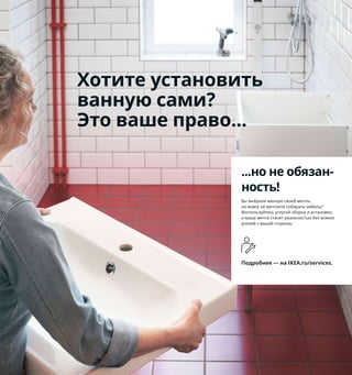 152  Как подарить ванной новую молодость
Когда каждый
сантиметр на счету
Наши компактные решения 
для хранения, которые 
поместятся даже в самый узкий 
проем, а также аксессуары, 
которые можно установить 
на раковину или закрепить 
на стене без шурупов, подарят 
вашей маленькой ванной 
большие возможности.
1 LILLÅNGEN/ЛИЛЛОНГЕН шкаф 
с 2 дверцами и раковиной 12799 ₽ ПИЛКОН 
смеситель. 61×41, В87 см. Белый 093.999.48
2 новинка STORAVAN/СТУРАВАН набор 
для ванной, 3 предм. 110 ₽ Дозатор 
для жидкого мыла объемом 400 мл, 
стакан для зубных щеток и блюдце 
для мыла. Пластик 604.290.08
3 VESKEN/ВЕСКЕН стеллаж 799 ₽ 36×23, 
Пластик. В100 см 003.690.88
4 LÅDDAN/ЛОДДАН панель с аксессуарами, 
6 предм. 1799 ₽ Пластик, синтетический 
каучук 703.665.38
1
LÅDDAN/ЛОДДАН
панель с аксессуарами, 6 предм.
1799₽
4
С песочными часами ребенку 
будет интереснее чистить зубы. 
Кроме того, они помогут ему 
научиться экономить воду.
2
...но не обязан-
ность!
Вы выбрали ванную своей мечты, 
но вовсе не мечтаете собирать мебель? 
Воспользуйтесь услугой сборки и установки, 
и ваша мечта станет реальностью без всяких 
усилий с вашей стороны.
Подробнее — на IKEA.ru/services.
Хотите установить
ванную сами?
Это ваше право...
2
3 VESKEN/ВЕСКЕН
стеллаж
799₽
 