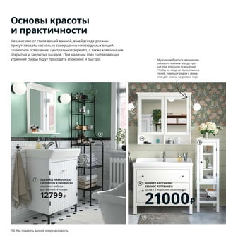 156  Как подарить ванной новую молодость Как подарить ванной новую молодость  157
SILVERÅN HAMNVIKEN/
СИЛВЕРОН ХЭМНВИКЕН
комплект мебели 
для ванной, 4 предм.
12799₽
1
Независимо от стиля вашей ванной, в ней всегда должны 
присутствовать несколько совершенно необходимых вещей. 
Грамотное освещение, центральное зеркало, а также комбинация 
открытых и закрытых шкафов. При наличии этих составляющих 
утренние сборы будут проходить спокойно и быстро.
Основы красоты
и практичности
1 SILVERÅN HAMNVIKEN/СИЛВЕРОН
ХЭМНВИКЕН комплект мебели 
для ванной, 4 предм. 12799 ₽ В комплект 
входит: СИЛВЕРОН ХЭМНВИКЕН шкаф 
с раковиной и СИЛВЕРОН зеркало 
с полкой. ДСП/пленка, керамика 092.950.93
2 RÖNNSKÄR/РЁНШЭР стеллаж 2799 ₽
Сталь. 42×40, В176 см 503.696.32
3 FRIHULT/ФРИХУЛЬТ бра 1299 ₽/шт.
Сталь, стекло, алюминий. Ш23, 
В26,5 см. Абажур Ø14 см 504.316.29
4 HEMNES/ХЕМНЭС зеркальный шкаф 
с 2 дверцами 10999 ₽ ДВП/краска, стекло, 
закаленное стекло. 103×16, В98 см
303.690.15
5 HEMNES/ХЕМНЭС высокий шкаф 
со стеклянной дверцей 14999 ₽ ДВП/
краска, закаленное стекло. 42×38, 
В131 см 703.966.44
6 HEMNES RÄTTVIKEN/ХЕМНЭС РЭТТВИКЕН
шкаф с 2 ящиками и раковиной 21000 ₽
ДВП, ДСП/пленка, краска, керамика.
102×49, В89 см. Белый/ХАМНШЕР 
смеситель 692.279.25
7 TOFTBO/ТОФТБУ коврик для ванной 399 ₽ 
100 % полиэстер (мин. 90 % переработанно-
го материала). 50×80 см 504.222.53
8 LANGESUND/ЛАНГЕСУНД зеркало 2699 ₽ 
Стекло, алюминий, сталь. Ø50 см 704.466.20
9 LILLÅNGEN/ЛИЛЛОНГЕН шкаф с 1 дверцей 
и раковиной 12499 ₽ ДСП/пленка, пластмас-
са, сталь, керамика. 41×41, В87 см. Белый/
ЭНСЕН смеситель 292.938.37
10 HIMLEÅN/ХИМЛЕОН полотенце 399 ₽/шт. 
100 % хлопок. 50×100 см 304.429.16
11 EMTEN/ЭМТЕН коврик для ванной 699 ₽ 
Ворс: 100 % полиэстер (мин. 90 % перера-
ботанного материала). Основная ткань: 
100 % полипропилен. Подкладка: латекс.
50×100 см 704.228.84
Мужчинам бриться, женщинам 
наносить макияж всегда про-
ще при хорошем освещении! 
Чтобы на лице не было лишних 
теней, повесьте рядом с зерка-
лом две лампы на уровне глаз.
2
3
4
5
HEMNES RÄTTVIKEN/
ХЕМНЭС РЭТТВИКЕН
шкаф с 2 ящиками и раковиной
21000₽
6
7
8
LILLÅNGEN/ЛИЛЛОНГЕН
шкаф с 1 дверцей и раковиной
12499₽
9
10
11
 