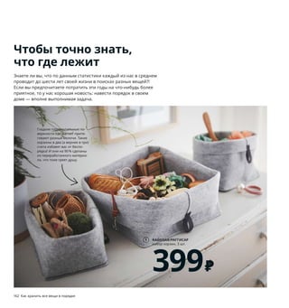 162  Как хранить все вещи в порядке Как хранить все вещи в порядке  163
RAGGISAR/РАГГИСАР
набор корзин, 3 шт.
399 ₽
1
1 RAGGISAR/РАГГИСАР набор корзин, 3 шт. 
399 ₽ 2 шт. 19×13×18 см и 1 шт. 25×25×18 см.
100% полиэстер (100 % переработанного ма-
териала) 503.642.05
2 HEMNES/ХЕМНЭС гардероб с 2 раздвиж-
ными дверцами 22999 ₽ Массив сосны/
морилка/прозрачный лак. 120×59, В197см 
603.697.83 Мебель ХЕМНЭС высотой 
более 75 см в целях безопасности 
необходимо крепить кстене.
3 RABBLA/РАБЛА коробка с отделениями 
999 ₽ 100% полиэстер, бамбук/прозрачный 
лак. 25×35, В10 см 703.743.26
4 STUK/СТУК модуль для хранения/
7 отделений 599 ₽ Ткань: 100% полиэстер.
30×30, В90см 703.708.75
5 KOMPLEMENT/КОМПЛИМЕНТ многофунк-
циональная вешалка 299 ₽ 100% поли­
пропилен, сталь. 32×72 см 003.872.14
6 FLÅDIS/ФЛОДИС корзина 599 ₽ Ручная 
работа. Складывается, что позволяет 
изменить форму и высоту изделия. 
Морские водоросли/прозрачный лак.
Ø25, В18–32 см 103.764.70
7 RIGGA/РИГГА напольная вешалка 
1399 ₽ Сталь, пластик. 111×51, В126–175 см 
903.750.99
4
2
5
Чтобы точно знать,
что где лежит
Знаете ли вы, что по данным статистики каждый из нас в среднем 
проводит до шести лет своей жизни в поисках разных вещей?! 
Если вы предпочитаете потратить эти годы на что­нибудь более 
приятное, то у нас хорошая новость: навести порядок в своем 
доме — вполне выполнимая задача.
Футболки, рубашки 
и блузки свалены 
в кучу? Докупите 
семь отделений 
для хранения 
вещей аккуратными 
стопками — и вам 
даже не придется 
отказывать себе 
в очередном платье.
Гладкие горизонтальные по-
верхности как магнит притя-
гивают разные мелочи. Такие 
корзины в два (а вернее в три) 
счета избавят вас от беспо-
рядка! И они на 90 % сделаны 
из переработанного материа-
ла, что тоже греет душу.
RABBLA/РАБЛА
коробка с отделениями
999 ₽
3
6
RIGGA/РИГГА
напольная вешалка
1399 ₽
7
 