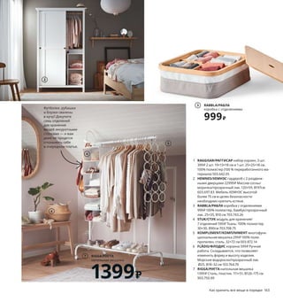 162  Как хранить все вещи в порядке Как хранить все вещи в порядке  163
RAGGISAR/РАГГИСАР
набор корзин, 3 шт.
399 ₽
1
1 RAGGISAR/РАГГИСАР набор корзин, 3 шт. 
399 ₽ 2 шт. 19×13×18 см и 1 шт. 25×25×18 см.
100% полиэстер (100 % переработанного ма-
териала) 503.642.05
2 HEMNES/ХЕМНЭС гардероб с 2 раздвиж-
ными дверцами 22999 ₽ Массив сосны/
морилка/прозрачный лак. 120×59, В197см 
603.697.83 Мебель ХЕМНЭС высотой 
более 75 см в целях безопасности 
необходимо крепить кстене.
3 RABBLA/РАБЛА коробка с отделениями 
999 ₽ 100% полиэстер, бамбук/прозрачный 
лак. 25×35, В10 см 703.743.26
4 STUK/СТУК модуль для хранения/
7 отделений 599 ₽ Ткань: 100% полиэстер.
30×30, В90см 703.708.75
5 KOMPLEMENT/КОМПЛИМЕНТ многофунк-
циональная вешалка 299 ₽ 100% поли­
пропилен, сталь. 32×72 см 003.872.14
6 FLÅDIS/ФЛОДИС корзина 599 ₽ Ручная 
работа. Складывается, что позволяет 
изменить форму и высоту изделия. 
Морские водоросли/прозрачный лак.
Ø25, В18–32 см 103.764.70
7 RIGGA/РИГГА напольная вешалка 
1399 ₽ Сталь, пластик. 111×51, В126–175 см 
903.750.99
4
2
5
Чтобы точно знать,
что где лежит
Знаете ли вы, что по данным статистики каждый из нас в среднем 
проводит до шести лет своей жизни в поисках разных вещей?! 
Если вы предпочитаете потратить эти годы на что­нибудь более 
приятное, то у нас хорошая новость: навести порядок в своем 
доме — вполне выполнимая задача.
Футболки, рубашки 
и блузки свалены 
в кучу? Докупите 
семь отделений 
для хранения 
вещей аккуратными 
стопками — и вам 
даже не придется 
отказывать себе 
в очередном платье.
Гладкие горизонтальные по-
верхности как магнит притя-
гивают разные мелочи. Такие 
корзины в два (а вернее в три) 
счета избавят вас от беспо-
рядка! И они на 90 % сделаны 
из переработанного материа-
ла, что тоже греет душу.
RABBLA/РАБЛА
коробка с отделениями
999 ₽
3
6
RIGGA/РИГГА
напольная вешалка
1399 ₽
7
 