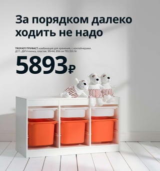 172  Как хранить все вещи в порядке
1 KVARNVIK/КВАРНВИК коробка 
с крышкой 899 ₽/шт. Бумага, сталь. 
35×25, В20 см 704.594.86
2 SUNDVIK/СУНДВИК шкаф платяной 
14999 ₽ Массив сосны/морилка/прозрачный 
лак, ДВП. 80×50, В171см 003.658.15
3 HÄNGA/ХЭНГА плечики детские 
249 ₽/5 шт. Массив бука/прозрачный 
лак, сталь 303.659.94
4 BUSUNGE/БУСУНГЕ комод с 2 ящиками 
6999 ₽ ДСП/пленка, краска. 80×40, 
В75см 703.649.21
5 NÖJSAM/НОЙСЭМ коробка 399 ₽
100 % полиэстер, полипропилен.
25×37, В22см 204.213.25
Внимание! В целях  безопасности 
всю мебель высотой  более 75 см 
необходимо крепить к стене.
Детская мебель,
готовая к взрослению
Дети так быстро растут! Вот по-
чему есть смысл выбирать для 
них мебель, которая благодаря 
своей универсальности и класси-
ческому дизайну будет служить 
вашему ребенку как можно доль-
ше. И кстати, в случае появления 
следующего, пригодится и ему.
SUNDVIK/СУНДВИК
шкаф платяной
14999₽
2
1
4 NÖJSAM/НОЙСЭМ
коробка
399₽
5
Детям часто 
покупают одежду 
на вырост. Все эти 
миленькие платьица 
и костюмчики могут 
ждать своего 
звездного часа 
на шкафу 
в коробках.
За порядком далеко
ходить не надо
TROFAST/ТРУФАСТ комбинация для хранения, с контейнерами. 
ДСП, ДВП/пленка, пластик. 99×44, В56 см 793.355.14
5893₽
3
 