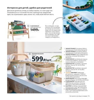 Как хранить все вещи в порядке 175
Интересно для детей, удобно для родителей
Для наших детей мы готовы на любые жертвы, но стоит ради них
отказываться и от гостиной? На этих страницах мы предлагаем
идеи, как огранизовать здесь жизнь так, чтобы всем хватало места.
Мы снова и снова обращаем ваше
внимание: в целях безопасности
обязательно крепите мебель
к стене!
TROFAST/ТРУФАСТ
каркас
5999₽
3
1 TROFAST/ТРУФАСТ контейнер 149₽/шт.
Полипропилен. 42×30, В10см 004.662.87
2 TROFAST/ТРУФАСТ контейнер 249₽/шт.
Полипропилен. 42×30, В23 см 703.660.34
3 TROFAST/ТРУФАСТ каркас 5999₽ Массив
сосны/лак с оттенком. 94×44, В91см
800.636.73
4 FLISAT/ФЛИСАТ контейнер для игрушек,
с колесиками 2999₽/шт. массив сосны,
пластик. 44×39, В31 см 703.648.84
5 KUGGIS/КУГГИС контейнер с крышкой
699₽/шт. Пластик ПЭТ. 26×35, В15см
903.763.67
6 KUGGIS/КУГГИС контейнер с крышкой
599₽/шт. Пластик ПЭТ. 26×35, В8см
703.763.68
7 новинка IVAR/ИВАР комбинация
для хранения, с дверцами 11398₽/шт.
Бамбук/прозрачный лак, массив сосны.
174×30, В179 см 693.870.04
8 MOPPE/МОППЕ мини-комод 1699₽ ДВП,
фанера из березы. 42×18, В32см 903.913.63
9 FLISAT/ФЛИСАТ подставка для книг
1499₽ Массив сосны/лак с оттенком,
ДВП/краска. 49×28, В41см 003.654.72
10 GLIS/ГЛИС контейнер с крышкой 249₽
Полипропилен. 34×21, В8 см 503.659.93
11 RISATORP/РИСАТОРП корзина 599₽/шт.
Сталь, гнуто-клеенный березовый шпон.
25×26, В18 см 104.516.00
Столик на колесиках в любой
момент можно убрать с дороги,
чтобы расчистить площадку
для строительства крепости
или освободить сцену
для танцевального конкурса.
2
1
4
5
6
IVAR/ИВАР
комбинация для хранения,
с дверцами
11398₽
7
Новинка
Мы не обещаем, что при
наличии этого контейнера
вы никогда не споткнетесь
среди ночи об игрушечный
паравозик, но мы гаранти-
руем, что в составе матери-
ала контейнера, как и дру-
гих наших пластиковых
товаров, нет бисфенола А.
8
FLISAT/ФЛИСАТ
подставка для книг
1499₽
9
10
RISATORP/РИСАТОРП
корзина
599₽/шт.
11
 