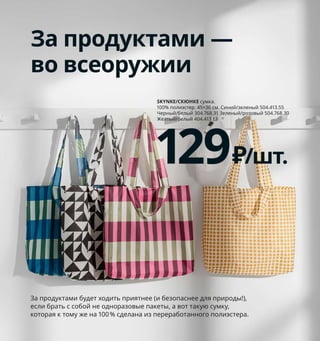 188  Как хранить все вещи в порядке
1 REJSA/РЕЙСА контейнер 599 ₽/шт.
Сталь. 17.5×25, В12,5 см 804.577.93
2 новинка BROR/БРУР тележка 12000 ₽
Фанера из сосны, сталь. 85×55, 
В88 см 703.828.16
3 SAMLA/САМЛА контейнер 89 ₽/шт.
Полипропилен. 39×28, В14 см 803.764.38
4 BJÄRNUM/БЬЕРНУМ крючок 399 ₽
Никелированный алюминий. 3×15, 
В9 см 703.759.48
5 DIMPA/ДИМПА мешок 169 ₽ 100% поли­
этилен. 65×22, В65 см 103.809.24
6 BERGSHULT GRANHULT/БЕРГСХУЛЬТ
ГРАНГУЛЬТ полка навесная, комбинация 
1599 ₽/шт. ДСП, алюминий. 80×30 см 
292.908.10
7 STUK/СТУК чехол для одежды, 3 шт. 
699 ₽ 2 шт. 60×105 см и 1 шт. 60×135 см.
Ткань: 100% полиэстер 303.708.96
8 JONAXEL/ЙОНАКСЕЛЬ каркас/прово­
лочные корзины/штанги 11196 ₽ Сталь. 
142–178×51, В139 см 093.175.56
9 LACKISAR/ЛАККИСАР сумка для хранения 
799 ₽/шт. 100% полиэстер. 44×51, В19 см 
904.321.46
10 SKUBB/СКУББ корзина для белья на опоре 
499 ₽ 100% полиэстер, гальванизированная 
сталь. 22×55, В65 см. 80 л 503.756.90
Порядок изнутри
Человек — существо несовер­
шенное... Но в его силах создать 
совершенную систему хранения 
в своем доме! Если разложить 
вещи по отдельным коробочкам, 
корзинам и мешочкам, 
то лихорадочных поисков 
больше не будет — ну или хотя 
бы станет гораздо меньше.
В мешке можно хранить наготове 
комплект чистого постельного белья 
и полотенец — для гостей.
Одно из преимуществ 
хранения вещей 
в коробках и контей­
нерах, а не просто 
на полках, — в том, 
что при необходимо­
сти полки легко осво­
бодить. Очень удобно, 
например, в период 
выращивания рассады.
5
4
3
6
1
2 BROR/БРУР тележка
12000₽
Новинка
JONAXEL/ЙОНАКСЕЛЬ
каркас/проволочные корзины/штанги
11196₽
8
10
9
7
За продуктами —
во всеоружии
За продуктами будет ходить приятнее (и безопаснее для природы!), 
если брать с собой не одноразовые пакеты, а вот такую сумку, 
которая к тому же на 100 % сделана из переработанного полиэстера.
SKYNKE/СКЮНКЕ сумка. 
100% полиэстер. 45×36 см. Синий/зеленый 504.413.55  
Черный/белый 304.768.31 Зеленый/розовый 504.768.30 
 
Желтый/белый 404.413.13 
129₽/шт.
 